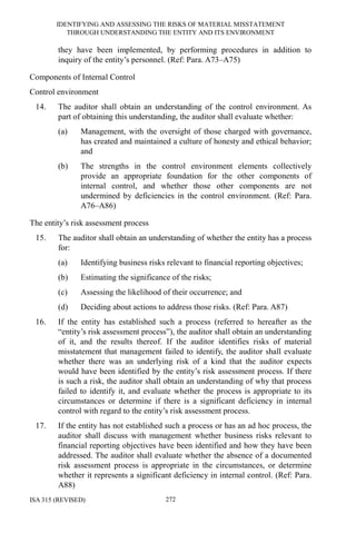 IDENTIFYING AND ASSESSING THE RISKS OF MATERIAL MISSTATEMENT
THROUGH UNDERSTANDING THE ENTITY AND ITS ENVIRONMENT
ISA 315 (REVISED) 272
they have been implemented, by performing procedures in addition to
inquiry of the entity’s personnel. (Ref: Para. A73–A75)
Components of Internal Control
Control environment
14. The auditor shall obtain an understanding of the control environment. As
part of obtaining this understanding, the auditor shall evaluate whether:
(a) Management, with the oversight of those charged with governance,
has created and maintained a culture of honesty and ethical behavior;
and
(b) The strengths in the control environment elements collectively
provide an appropriate foundation for the other components of
internal control, and whether those other components are not
undermined by deficiencies in the control environment. (Ref: Para.
A76–A86)
The entity’s risk assessment process
15. The auditor shall obtain an understanding of whether the entity has a process
for:
(a) Identifying business risks relevant to financial reporting objectives;
(b) Estimating the significance of the risks;
(c) Assessing the likelihood of their occurrence; and
(d) Deciding about actions to address those risks. (Ref: Para. A87)
16. If the entity has established such a process (referred to hereafter as the
“entity’s risk assessment process”), the auditor shall obtain an understanding
of it, and the results thereof. If the auditor identifies risks of material
misstatement that management failed to identify, the auditor shall evaluate
whether there was an underlying risk of a kind that the auditor expects
would have been identified by the entity’s risk assessment process. If there
is such a risk, the auditor shall obtain an understanding of why that process
failed to identify it, and evaluate whether the process is appropriate to its
circumstances or determine if there is a significant deficiency in internal
control with regard to the entity’s risk assessment process.
17. If the entity has not established such a process or has an ad hoc process, the
auditor shall discuss with management whether business risks relevant to
financial reporting objectives have been identified and how they have been
addressed. The auditor shall evaluate whether the absence of a documented
risk assessment process is appropriate in the circumstances, or determine
whether it represents a significant deficiency in internal control. (Ref: Para.
A88)
 