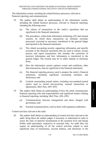 IDENTIFYING AND ASSESSING THE RISKS OF MATERIAL MISSTATEMENT
THROUGH UNDERSTANDING THE ENTITY AND ITS ENVIRONMENT
ISA 315 (REVISED)273
AUDITING
The information system, including the related business processes, relevant to
financial reporting, and communication
18. The auditor shall obtain an understanding of the information system,
including the related business processes, relevant to financial reporting,
including the following areas:
(a) The classes of transactions in the entity’s operations that are
significant to the financial statements;
(b) The procedures, within both information technology (IT) and manual
systems, by which those transactions are initiated, recorded,
processed, corrected as necessary, transferred to the general ledger
and reported in the financial statements;
(c) The related accounting records, supporting information and specific
accounts in the financial statements that are used to initiate, record,
process and report transactions; this includes the correction of
incorrect information and how information is transferred to the
general ledger. The records may be in either manual or electronic
form;
(d) How the information system captures events and conditions, other
than transactions, that are significant to the financial statements;
(e) The financial reporting process used to prepare the entity’s financial
statements, including significant accounting estimates and
disclosures; and
(f) Controls surrounding journal entries, including non-standard journal
entries used to record non-recurring, unusual transactions or
adjustments. (Ref: Para. A89–A93)
19. The auditor shall obtain an understanding of how the entity communicates
financial reporting roles and responsibilities and significant matters relating
to financial reporting, including: (Ref: Para. A94–A95)
(a) Communications between management and those charged with
governance; and
(b) External communications, such as those with regulatory authorities.
Control activities relevant to the audit
20. The auditor shall obtain an understanding of control activities relevant to the
audit, being those the auditor judges it necessary to understand in order to
assess the risks of material misstatement at the assertion level and design
further audit procedures responsive to assessed risks. An audit does not
require an understanding of all the control activities related to each
significant class of transactions, account balance, and disclosure in the
 