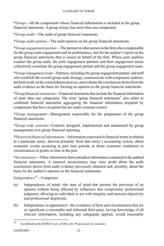 GLOSSARY OF TERMS
GLOSSARY 22
*Group—All the components whose financial information is included in the group
financial statements. A group always has more than one component.
*Group audit—The audit of group financial statements.
*Group audit opinion—The audit opinion on the group financial statements.
*Group engagement partner—The partner or other person in the firm who is responsible
for the group audit engagement and its performance, and for the auditor’s report on the
group financial statements that is issued on behalf of the firm. Where joint auditors
conduct the group audit, the joint engagement partners and their engagement teams
collectively constitute the group engagement partner and the group engagement team.
*Group engagement team—Partners, including the group engagement partner, and staff
who establish the overall group audit strategy, communicate with component auditors,
perform work on the consolidation process, and evaluate the conclusions drawn fromthe
audit evidence as the basis for forming an opinion on the group financial statements.
*Group financial statements—Financial statements that include the financial information
of more than one component. The term “group financial statements” also refers to
combined financial statements aggregating the financial information prepared by
components that have no parent but are under common control.
*Group management—Management responsible for the preparation of the group
financial statements.
*Group-wide controls—Controls designed, implemented and maintained by group
management over group financial reporting.
*Historical financial information—Information expressed in financial terms in relation
to a particular entity, derived primarily from that entity’s accounting system, about
economic events occurring in past time periods or about economic conditions or
circumstances at points in time in the past.
*Inconsistency—Other information that contradicts information contained in the audited
financial statements. A material inconsistency may raise doubt about the audit
conclusions drawn from audit evidence previously obtained and, possibly, about the
basis for the auditor’s opinion on the financial statements.
Independence16
—Comprises:
(a) Independence of mind—the state of mind that permits the provision of an
opinion without being affected by influences that compromise professional
judgment, allowing an individual to act with integrity, and exercise objectivity
and professional skepticism.
(b) Independence in appearance—the avoidance of facts and circumstances that are
so significant a reasonable and informed third party, having knowledge of all
relevant information, including any safeguards applied, would reasonably
16
As defined in the IESBA Code of Ethics for Professional Accountants
 