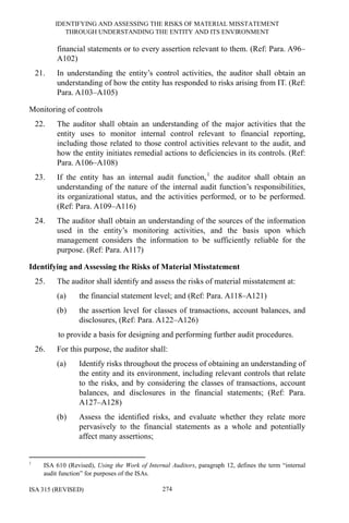 IDENTIFYING AND ASSESSING THE RISKS OF MATERIAL MISSTATEMENT
THROUGH UNDERSTANDING THE ENTITY AND ITS ENVIRONMENT
ISA 315 (REVISED) 274
financial statements or to every assertion relevant to them. (Ref: Para. A96–
A102)
21. In understanding the entity’s control activities, the auditor shall obtain an
understanding of how the entity has responded to risks arising from IT. (Ref:
Para. A103–A105)
Monitoring of controls
22. The auditor shall obtain an understanding of the major activities that the
entity uses to monitor internal control relevant to financial reporting,
including those related to those control activities relevant to the audit, and
how the entity initiates remedial actions to deficiencies in its controls. (Ref:
Para. A106–A108)
23. If the entity has an internal audit function,1
the auditor shall obtain an
understanding of the nature of the internal audit function’s responsibilities,
its organizational status, and the activities performed, or to be performed.
(Ref: Para. A109–A116)
24. The auditor shall obtain an understanding of the sources of the information
used in the entity’s monitoring activities, and the basis upon which
management considers the information to be sufficiently reliable for the
purpose. (Ref: Para. A117)
Identifying and Assessing the Risks of Material Misstatement
25. The auditor shall identify and assess the risks of material misstatement at:
(a) the financial statement level; and (Ref: Para. A118–A121)
(b) the assertion level for classes of transactions, account balances, and
disclosures, (Ref: Para. A122–A126)
to provide a basis for designing and performing further audit procedures.
26. For this purpose, the auditor shall:
(a) Identify risks throughout the process of obtaining an understanding of
the entity and its environment, including relevant controls that relate
to the risks, and by considering the classes of transactions, account
balances, and disclosures in the financial statements; (Ref: Para.
A127–A128)
(b) Assess the identified risks, and evaluate whether they relate more
pervasively to the financial statements as a whole and potentially
affect many assertions;
1
ISA 610 (Revised), Using the Work of Internal Auditors, paragraph 12, defines the term “internal
audit function” for purposes of the ISAs.
 