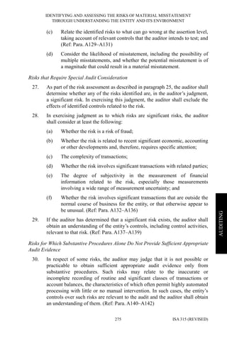 IDENTIFYING AND ASSESSING THE RISKS OF MATERIAL MISSTATEMENT
THROUGH UNDERSTANDING THE ENTITY AND ITS ENVIRONMENT
ISA 315 (REVISED)275
AUDITING
(c) Relate the identified risks to what can go wrong at the assertion level,
taking account of relevant controls that the auditor intends to test; and
(Ref: Para. A129–A131)
(d) Consider the likelihood of misstatement, including the possibility of
multiple misstatements, and whether the potential misstatement is of
a magnitude that could result in a material misstatement.
Risks that Require Special Audit Consideration
27. As part of the risk assessment as described in paragraph 25, the auditor shall
determine whether any of the risks identified are, in the auditor’s judgment,
a significant risk. In exercising this judgment, the auditor shall exclude the
effects of identified controls related to the risk.
28. In exercising judgment as to which risks are significant risks, the auditor
shall consider at least the following:
(a) Whether the risk is a risk of fraud;
(b) Whether the risk is related to recent significant economic, accounting
or other developments and, therefore, requires specific attention;
(c) The complexity of transactions;
(d) Whether the risk involves significant transactions with related parties;
(e) The degree of subjectivity in the measurement of financial
information related to the risk, especially those measurements
involving a wide range of measurement uncertainty; and
(f) Whether the risk involves significant transactions that are outside the
normal course of business for the entity, or that otherwise appear to
be unusual. (Ref: Para. A132–A136)
29. If the auditor has determined that a significant risk exists, the auditor shall
obtain an understanding of the entity’s controls, including control activities,
relevant to that risk. (Ref: Para. A137–A139)
Risks for Which Substantive Procedures Alone Do Not Provide Sufficient Appropriate
Audit Evidence
30. In respect of some risks, the auditor may judge that it is not possible or
practicable to obtain sufficient appropriate audit evidence only from
substantive procedures. Such risks may relate to the inaccurate or
incomplete recording of routine and significant classes of transactions or
account balances, the characteristics of which often permit highly automated
processing with little or no manual intervention. In such cases, the entity’s
controls over such risks are relevant to the audit and the auditor shall obtain
an understanding of them. (Ref: Para. A140–A142)
 