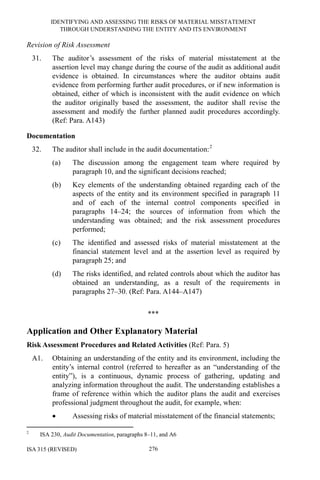 IDENTIFYING AND ASSESSING THE RISKS OF MATERIAL MISSTATEMENT
THROUGH UNDERSTANDING THE ENTITY AND ITS ENVIRONMENT
ISA 315 (REVISED) 276
Revision of Risk Assessment
31. The auditor’s assessment of the risks of material misstatement at the
assertion level may change during the course of the audit as additional audit
evidence is obtained. In circumstances where the auditor obtains audit
evidence from performing further audit procedures, or if new information is
obtained, either of which is inconsistent with the audit evidence on which
the auditor originally based the assessment, the auditor shall revise the
assessment and modify the further planned audit procedures accordingly.
(Ref: Para. A143)
Documentation
32. The auditor shall include in the audit documentation:2
(a) The discussion among the engagement team where required by
paragraph 10, and the significant decisions reached;
(b) Key elements of the understanding obtained regarding each of the
aspects of the entity and its environment specified in paragraph 11
and of each of the internal control components specified in
paragraphs 14–24; the sources of information from which the
understanding was obtained; and the risk assessment procedures
performed;
(c) The identified and assessed risks of material misstatement at the
financial statement level and at the assertion level as required by
paragraph 25; and
(d) The risks identified, and related controls about which the auditor has
obtained an understanding, as a result of the requirements in
paragraphs 27–30. (Ref: Para. A144–A147)
***
Application and Other Explanatory Material
Risk Assessment Procedures and Related Activities (Ref: Para. 5)
A1. Obtaining an understanding of the entity and its environment, including the
entity’s internal control (referred to hereafter as an “understanding of the
entity”), is a continuous, dynamic process of gathering, updating and
analyzing information throughout the audit. The understanding establishes a
frame of reference within which the auditor plans the audit and exercises
professional judgment throughout the audit, for example, when:
• Assessing risks of material misstatement of the financial statements;
2
ISA 230, Audit Documentation, paragraphs 8–11, and A6
 