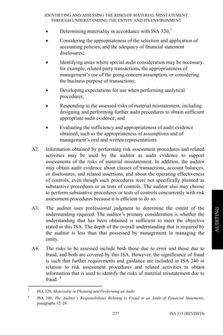 IDENTIFYING AND ASSESSING THE RISKS OF MATERIAL MISSTATEMENT
THROUGH UNDERSTANDING THE ENTITY AND ITS ENVIRONMENT
ISA 315 (REVISED)277
AUDITING
• Determining materiality in accordance with ISA 320;3
• Considering the appropriateness of the selection and application of
accounting policies, and the adequacy of financial statement
disclosures;
• Identifying areas where special audit consideration may be necessary,
for example, related party transactions, the appropriateness of
management’s use of the going concern assumption, or considering
the business purpose of transactions;
• Developing expectations for use when performing analytical
procedures;
• Responding to the assessed risks of material misstatement, including
designing and performing further audit procedures to obtain sufficient
appropriate audit evidence; and
• Evaluating the sufficiency and appropriateness of audit evidence
obtained, such as the appropriateness of assumptions and of
management’s oral and written representations.
A2. Information obtained by performing risk assessment procedures and related
activities may be used by the auditor as audit evidence to support
assessments of the risks of material misstatement. In addition, the auditor
may obtain audit evidence about classes of transactions, account balances,
or disclosures, and related assertions, and about the operating effectiveness
of controls, even though such procedures were not specifically planned as
substantive procedures or as tests of controls. The auditor also may choose
to perform substantive procedures or tests of controls concurrently with risk
assessment procedures because it is efficient to do so.
A3. The auditor uses professional judgment to determine the extent of the
understanding required. The auditor’s primary consideration is whether the
understanding that has been obtained is sufficient to meet the objective
stated in this ISA. The depth of the overall understanding that is required by
the auditor is less than that possessed by management in managing the
entity.
A4. The risks to be assessed include both those due to error and those due to
fraud, and both are covered by this ISA. However, the significance of fraud
is such that further requirements and guidance are included in ISA 240 in
relation to risk assessment procedures and related activities to obtain
information that is used to identify the risks of material misstatement due to
fraud. 4
3
ISA 320, Materiality in Planning and Performing an Audit
4
ISA 240, The Auditor’s Responsibilities Relating to Fraud in an Audit of Financial Statements,
paragraphs 12–24
 