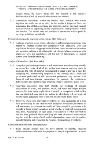 IDENTIFYING AND ASSESSING THE RISKS OF MATERIAL MISSTATEMENT
THROUGH UNDERSTANDING THE ENTITY AND ITS ENVIRONMENT
ISA 315 (REVISED) 280
alleged fraud, the auditor takes this into account in the auditor’s
identification of risk of material misstatement due to fraud.
A12. Appropriate individuals within the internal audit function with whom
inquiries are made are those who, in the auditor’s judgment, have the
appropriate knowledge, experience and authority, such as the chief internal
audit executive or, depending on the circumstances, other personnel within
the function. The auditor may also consider it appropriate to have periodic
meetings with these individuals.
Considerations specific to public sector entities (Ref: Para 6(a))
A13. Auditors of public sector entities often have additional responsibilities with
regard to internal control and compliance with applicable laws and
regulations. Inquiries of appropriate individuals in the internal audit function
can assist the auditors in identifying the risk of material noncompliance with
applicable laws and regulations and the risk of deficiencies in internal
control over financial reporting.
Analytical Procedures (Ref: Para. 6(b))
A14. Analytical procedures performed as risk assessment procedures may identify
aspects of the entity of which the auditor was unaware and may assist in
assessing the risks of material misstatement in order to provide a basis for
designing and implementing responses to the assessed risks. Analytical
procedures performed as risk assessment procedures may include both
financial and non-financial information, for example, the relationship
between sales and square footage of selling space or volume of goods sold.
A15. Analytical procedures may help identify the existence of unusual
transactions or events, and amounts, ratios, and trends that might indicate
matters that have audit implications. Unusual or unexpected relationships
that are identified may assist the auditor in identifying risks of material
misstatement, especially risks of material misstatement due to fraud.
A16. However, when such analytical procedures use data aggregated at a high
level (which may be the situation with analytical procedures performed as
risk assessment procedures), the results of those analytical procedures only
provide a broad initial indication about whether a material misstatement
may exist. Accordingly, in such cases, consideration of other information
that has been gathered when identifying the risks of material misstatement
together with the results of such analytical procedures may assist the auditor
in understanding and evaluating the results of the analytical procedures.
Considerations Specific to Smaller Entities
A17. Some smaller entities may not have interim or monthly financial
information that can be used for purposes of analytical procedures. In these
 