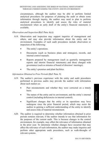 IDENTIFYING AND ASSESSING THE RISKS OF MATERIAL MISSTATEMENT
THROUGH UNDERSTANDING THE ENTITY AND ITS ENVIRONMENT
ISA 315 (REVISED)281
AUDITING
circumstances, although the auditor may be able to perform limited
analytical procedures for purposes of planning the audit or obtain some
information through inquiry, the auditor may need to plan to perform
analytical procedures to identify and assess the risks of material
misstatement when an early draft of the entity’s financial statements is
available.
Observation and Inspection (Ref: Para. 6(c))
A18. Observation and inspection may support inquiries of management and
others, and may also provide information about the entity and its
environment. Examples of such audit procedures include observation or
inspection of the following:
• The entity’s operations.
• Documents (such as business plans and strategies), records, and
internal control manuals.
• Reports prepared by management (such as quarterly management
reports and interim financial statements) and those charged with
governance (such as minutes of board of directors’ meetings).
• The entity’s premises and plant facilities.
Information Obtained in Prior Periods (Ref: Para. 9)
A19. The auditor’s previous experience with the entity and audit procedures
performed in previous audits may provide the auditor with information
about such matters as:
• Past misstatements and whether they were corrected on a timely
basis.
• The nature of the entity and its environment, and the entity’s internal
control (including deficiencies in internal control).
• Significant changes that the entity or its operations may have
undergone since the prior financial period, which may assist the
auditor in gaining a sufficient understanding of the entity to identify
and assess risks of material misstatement.
A20. The auditor is required to determine whether information obtained in prior
periods remains relevant, if the auditor intends to use that information for
the purposes of the current audit. This is because changes in the control
environment, for example, may affect the relevance of information obtained
in the prior year. To determine whether changes have occurred that may
affect the relevance of such information, the auditor may make inquiries and
perform other appropriate audit procedures, such as walk-throughs of
relevant systems.
 