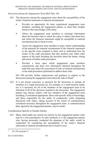 IDENTIFYING AND ASSESSING THE RISKS OF MATERIAL MISSTATEMENT
THROUGH UNDERSTANDING THE ENTITY AND ITS ENVIRONMENT
ISA 315 (REVISED) 282
Discussion among the Engagement Team (Ref: Para. 10)
A21. The discussion among the engagement team about the susceptibility of the
entity’s financial statements to material misstatement:
• Provides an opportunity for more experienced engagement team
members, including the engagement partner, to share their insights
based on their knowledge of the entity.
• Allows the engagement team members to exchange information
about the business risks to which the entity is subject and about how
and where the financial statements might be susceptible to material
misstatement due to fraud or error.
• Assists the engagement team members to gain a better understanding
of the potential for material misstatement of the financial statements
in the specific areas assigned to them, and to understand how the
results of the audit procedures that they perform may affect other
aspects of the audit including the decisions about the nature, timing
and extent of further audit procedures.
• Provides a basis upon which engagement team members
communicate and share new information obtained throughout the
audit that may affect the assessment of risks of material misstatement
or the audit procedures performed to address these risks.
ISA 240 provides further requirements and guidance in relation to the
discussion among the engagement team about the risks of fraud.8
A22. It is not always necessary or practical for the discussion to include all
members in a single discussion (as, for example, in a multi-location audit),
nor is it necessary for all of the members of the engagement team to be
informed of all of the decisions reached in the discussion. The engagement
partner may discuss matters with key members of the engagement team
including, if considered appropriate, those with specific skills or knowledge,
and those responsible for the audits of components, while delegating
discussion with others, taking account of the extent of communication
considered necessary throughout the engagement team. A communications
plan, agreed by the engagement partner, may be useful.
Considerations Specific to Smaller Entities
A23. Many small audits are carried out entirely by the engagement partner (who
may be a sole practitioner). In such situations, it is the engagement partner
who, having personally conducted the planning of the audit, would be
responsible for considering the susceptibility of the entity’s financial
statements to material misstatement due to fraud or error.
8
ISA 240, paragraph 15
 