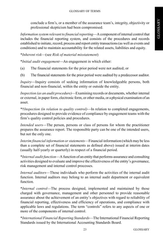 GLOSSARY OF TERMS
GLOSSARY23
GLOSSARY
conclude a firm’s, or a member of the assurance team’s, integrity, objectivity or
professional skepticism had been compromised.
Information system relevant to financial reporting—A component of internal control that
includes the financial reporting system, and consists of the procedures and records
established to initiate, record, process and report entity transactions (as well as events and
conditions) and to maintain accountability for the related assets, liabilities and equity.
*Inherent risk—(see Risk of material misstatement)
*Initial audit engagement—An engagement in which either:
(a) The financial statements for the prior period were not audited; or
(b) The financial statements for the prior period were audited by a predecessor auditor.
Inquiry—Inquiry consists of seeking information of knowledgeable persons, both
financial and non-financial, within the entity or outside the entity.
Inspection (as an audit procedure)—Examining records or documents, whether internal
or external, in paper form, electronic form, or other media,ora physicalexaminationofan
asset.
*†Inspection (in relation to quality control)—In relation to completed engagements,
procedures designed to provide evidence of compliance by engagement teams with the
firm’s quality control policies and procedures.
Intended users—The person, persons or class of persons for whom the practitioner
prepares the assurance report. The responsible party can be one of the intended users,
but not the only one.
Interim financial information or statements—Financial information (which may be less
than a complete set of financial statements as defined above) issued at interim dates
(usually half-yearly or quarterly) in respect of a financial period.
*Internal audit function—A function of an entity that performs assurance and consulting
activities designed to evaluate and improve the effectiveness of the entity’s governance,
risk management and internal control processes.
Internal auditors—Those individuals who perform the activities of the internal audit
function. Internal auditors may belong to an internal audit department or equivalent
function.
*Internal control—The process designed, implemented and maintained by those
charged with governance, management and other personnel to provide reasonable
assurance about the achievement of an entity’s objectives with regard to reliability of
financial reporting, effectiveness and efficiency of operations, and compliance with
applicable laws and regulations. The term “controls” refers to any aspects of one or
more of the components of internal control.
*International Financial Reporting Standards—The International Financial Reporting
Standards issued by the International Accounting Standards Board.
 