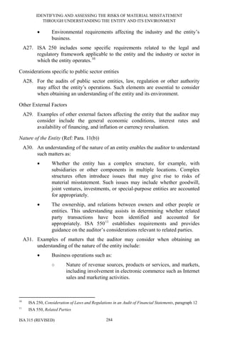 IDENTIFYING AND ASSESSING THE RISKS OF MATERIAL MISSTATEMENT
THROUGH UNDERSTANDING THE ENTITY AND ITS ENVIRONMENT
ISA 315 (REVISED) 284
• Environmental requirements affecting the industry and the entity’s
business.
A27. ISA 250 includes some specific requirements related to the legal and
regulatory framework applicable to the entity and the industry or sector in
which the entity operates.10
Considerations specific to public sector entities
A28. For the audits of public sector entities, law, regulation or other authority
may affect the entity’s operations. Such elements are essential to consider
when obtaining an understanding of the entity and its environment.
Other External Factors
A29. Examples of other external factors affecting the entity that the auditor may
consider include the general economic conditions, interest rates and
availability of financing, and inflation or currency revaluation.
Nature of the Entity (Ref: Para. 11(b))
A30. An understanding of the nature of an entity enables the auditor to understand
such matters as:
• Whether the entity has a complex structure, for example, with
subsidiaries or other components in multiple locations. Complex
structures often introduce issues that may give rise to risks of
material misstatement. Such issues may include whether goodwill,
joint ventures, investments, or special-purpose entities are accounted
for appropriately.
• The ownership, and relations between owners and other people or
entities. This understanding assists in determining whether related
party transactions have been identified and accounted for
appropriately. ISA 55011
establishes requirements and provides
guidance on the auditor’s considerations relevant to related parties.
A31. Examples of matters that the auditor may consider when obtaining an
understanding of the nature of the entity include:
• Business operations such as:
○ Nature of revenue sources, products or services, and markets,
including involvement in electronic commerce such as Internet
sales and marketing activities.
10
ISA 250, Consideration of Laws and Regulations in an Audit of Financial Statements, paragraph 12
11
ISA 550, Related Parties
 