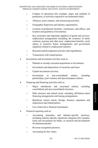 IDENTIFYING AND ASSESSING THE RISKS OF MATERIAL MISSTATEMENT
THROUGH UNDERSTANDING THE ENTITY AND ITS ENVIRONMENT
ISA 315 (REVISED)285
AUDITING
○ Conduct of operations (for example, stages and methods of
production, or activities exposed to environmental risks).
○ Alliances, joint ventures, and outsourcing activities.
○ Geographic dispersion and industry segmentation.
○ Location of production facilities, warehouses, and offices, and
location and quantities of inventories.
○ Key customers and important suppliers of goods and services,
employment arrangements (including the existence of union
contracts, pension and other post- employment benefits, stock
option or incentive bonus arrangements, and government
regulation related to employment matters).
○ Research and development activities and expenditures.
○ Transactions with related parties.
• Investments and investment activities such as:
○ Planned or recently executed acquisitions or divestitures.
○ Investments and dispositions of securities and loans.
○ Capital investment activities.
○ Investments in non-consolidated entities, including
partnerships, joint ventures and special-purpose entities.
• Financing and financing activities such as:
○ Major subsidiaries and associated entities, including
consolidated and non-consolidated structures.
○ Debt structure and related terms, including off-balance-sheet
financing arrangements and leasing arrangements.
○ Beneficial owners (local, foreign, business reputation and
experience) and related parties.
○ Use of derivative financial instruments.
• Financial reporting such as:
○ Accounting principles and industry-specific practices,
including industry-specific significant categories (for example,
loans and investments for banks, or research and development
for pharmaceuticals).
○ Revenue recognition practices.
○ Accounting for fair values.
 