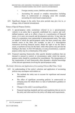 IDENTIFYING AND ASSESSING THE RISKS OF MATERIAL MISSTATEMENT
THROUGH UNDERSTANDING THE ENTITY AND ITS ENVIRONMENT
ISA 315 (REVISED) 286
○ Foreign currency assets, liabilities and transactions.
○ Accounting for unusual or complex transactions including
those in controversial or emerging areas (for example,
accounting for stock-based compensation).
A32. Significant changes in the entity from prior periods may give rise to, or
change, risks of material misstatement.
Nature of Special-Purpose Entities
A33. A special-purpose entity (sometimes referred to as a special-purpose
vehicle) is an entity that is generally established for a narrow and well-
defined purpose, such as to effect a lease or a securitization of financial
assets, or to carry out research and development activities. It may take the
form of a corporation, trust, partnership or unincorporated entity. The entity
on behalf of which the special-purpose entity has been created may often
transfer assets to the latter (for example, as part of a derecognition
transaction involving financial assets), obtain the right to use the latter’s
assets, or perform services for the latter, while other parties may provide the
funding to the latter. As ISA 550 indicates, in some circumstances, a special-
purpose entity may be a related party of the entity.12
A34. Financial reporting frameworks often specify detailed conditions that are
deemed to amount to control, or circumstances under which the special-
purpose entity should be considered for consolidation. The interpretation of
the requirements of such frameworks often demands a detailed knowledge
of the relevant agreements involving the special-purpose entity.
The Entity’s Selection and Application of Accounting Policies (Ref: Para. 11(c))
A35. An understanding of the entity’s selection and application of accounting
policies may encompass such matters as:
• The methods the entity uses to account for significant and unusual
transactions.
• The effect of significant accounting policies in controversial or
emerging areas for which there is a lack of authoritative guidance or
consensus.
• Changes in the entity’s accounting policies.
• Financial reporting standards and laws and regulations that are new to
the entity and when and how the entity will adopt such requirements.
12
ISA 550, paragraph A7
 