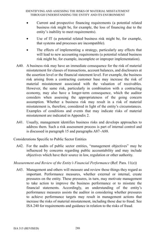 IDENTIFYING AND ASSESSING THE RISKS OF MATERIAL MISSTATEMENT
THROUGH UNDERSTANDING THE ENTITY AND ITS ENVIRONMENT
ISA 315 (REVISED) 288
• Current and prospective financing requirements (a potential related
business risk might be, for example, the loss of financing due to the
entity’s inability to meet requirements).
• Use of IT (a potential related business risk might be, for example,
that systems and processes are incompatible).
• The effects of implementing a strategy, particularly any effects that
will lead to new accounting requirements (a potential related business
risk might be, for example, incomplete or improper implementation).
A40. A business risk may have an immediate consequence for the risk of material
misstatement for classes of transactions, account balances, and disclosures at
the assertion level or the financial statement level. For example, the business
risk arising from a contracting customer base may increase the risk of
material misstatement associated with the valuation of receivables.
However, the same risk, particularly in combination with a contracting
economy, may also have a longer-term consequence, which the auditor
considers when assessing the appropriateness of the going concern
assumption. Whether a business risk may result in a risk of material
misstatement is, therefore, considered in light of the entity’s circumstances.
Examples of conditions and events that may indicate risks of material
misstatement are indicated in Appendix 2.
A41. Usually, management identifies business risks and develops approaches to
address them. Such a risk assessment process is part of internal control and
is discussed in paragraph 15 and paragraphs A87–A88.
Considerations Specific to Public Sector Entities
A42. For the audits of public sector entities, “management objectives” may be
influenced by concerns regarding public accountability and may include
objectives which have their source in law, regulation or other authority.
Measurement and Review of the Entity’s Financial Performance (Ref: Para. 11(e))
A43. Management and others will measure and review those things they regard as
important. Performance measures, whether external or internal, create
pressures on the entity. These pressures, in turn, may motivate management
to take action to improve the business performance or to misstate the
financial statements. Accordingly, an understanding of the entity’s
performance measures assists the auditor in considering whether pressures
to achieve performance targets may result in management actions that
increase the risks of material misstatement, including those due to fraud. See
ISA 240 for requirements and guidance in relation to the risks of fraud.
 