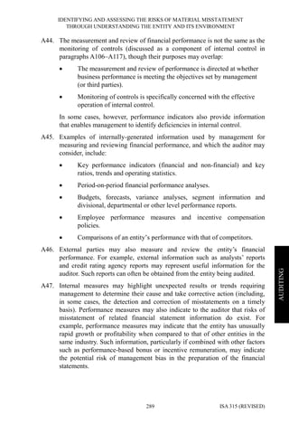 IDENTIFYING AND ASSESSING THE RISKS OF MATERIAL MISSTATEMENT
THROUGH UNDERSTANDING THE ENTITY AND ITS ENVIRONMENT
ISA 315 (REVISED)289
AUDITING
A44. The measurement and review of financial performance is not the same as the
monitoring of controls (discussed as a component of internal control in
paragraphs A106–A117), though their purposes may overlap:
• The measurement and review of performance is directed at whether
business performance is meeting the objectives set by management
(or third parties).
• Monitoring of controls is specifically concerned with the effective
operation of internal control.
In some cases, however, performance indicators also provide information
that enables management to identify deficiencies in internal control.
A45. Examples of internally-generated information used by management for
measuring and reviewing financial performance, and which the auditor may
consider, include:
• Key performance indicators (financial and non-financial) and key
ratios, trends and operating statistics.
• Period-on-period financial performance analyses.
• Budgets, forecasts, variance analyses, segment information and
divisional, departmental or other level performance reports.
• Employee performance measures and incentive compensation
policies.
• Comparisons of an entity’s performance with that of competitors.
A46. External parties may also measure and review the entity’s financial
performance. For example, external information such as analysts’ reports
and credit rating agency reports may represent useful information for the
auditor. Such reports can often be obtained from the entity being audited.
A47. Internal measures may highlight unexpected results or trends requiring
management to determine their cause and take corrective action (including,
in some cases, the detection and correction of misstatements on a timely
basis). Performance measures may also indicate to the auditor that risks of
misstatement of related financial statement information do exist. For
example, performance measures may indicate that the entity has unusually
rapid growth or profitability when compared to that of other entities in the
same industry. Such information, particularly if combined with other factors
such as performance-based bonus or incentive remuneration, may indicate
the potential risk of management bias in the preparation of the financial
statements.
 