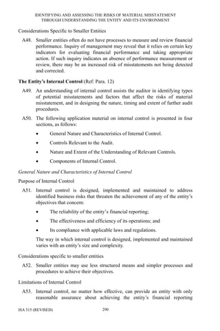 IDENTIFYING AND ASSESSING THE RISKS OF MATERIAL MISSTATEMENT
THROUGH UNDERSTANDING THE ENTITY AND ITS ENVIRONMENT
ISA 315 (REVISED) 290
Considerations Specific to Smaller Entities
A48. Smaller entities often do not have processes to measure and review financial
performance. Inquiry of management may reveal that it relies on certain key
indicators for evaluating financial performance and taking appropriate
action. If such inquiry indicates an absence of performance measurement or
review, there may be an increased risk of misstatements not being detected
and corrected.
The Entity’s Internal Control (Ref: Para. 12)
A49. An understanding of internal control assists the auditor in identifying types
of potential misstatements and factors that affect the risks of material
misstatement, and in designing the nature, timing and extent of further audit
procedures.
A50. The following application material on internal control is presented in four
sections, as follows:
• General Nature and Characteristics of Internal Control.
• Controls Relevant to the Audit.
• Nature and Extent of the Understanding of Relevant Controls.
• Components of Internal Control.
General Nature and Characteristics of Internal Control
Purpose of Internal Control
A51. Internal control is designed, implemented and maintained to address
identified business risks that threaten the achievement of any of the entity’s
objectives that concern:
• The reliability of the entity’s financial reporting;
• The effectiveness and efficiency of its operations; and
• Its compliance with applicable laws and regulations.
The way in which internal control is designed, implemented and maintained
varies with an entity’s size and complexity.
Considerations specific to smaller entities
A52. Smaller entities may use less structured means and simpler processes and
procedures to achieve their objectives.
Limitations of Internal Control
A53. Internal control, no matter how effective, can provide an entity with only
reasonable assurance about achieving the entity’s financial reporting
 