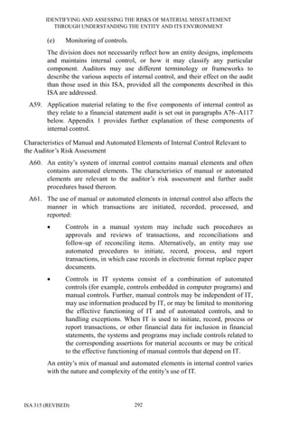 IDENTIFYING AND ASSESSING THE RISKS OF MATERIAL MISSTATEMENT
THROUGH UNDERSTANDING THE ENTITY AND ITS ENVIRONMENT
ISA 315 (REVISED) 292
(e) Monitoring of controls.
The division does not necessarily reflect how an entity designs, implements
and maintains internal control, or how it may classify any particular
component. Auditors may use different terminology or frameworks to
describe the various aspects of internal control, and their effect on the audit
than those used in this ISA, provided all the components described in this
ISA are addressed.
A59. Application material relating to the five components of internal control as
they relate to a financial statement audit is set out in paragraphs A76–A117
below. Appendix 1 provides further explanation of these components of
internal control.
Characteristics of Manual and Automated Elements of Internal Control Relevant to
the Auditor’s Risk Assessment
A60. An entity’s system of internal control contains manual elements and often
contains automated elements. The characteristics of manual or automated
elements are relevant to the auditor’s risk assessment and further audit
procedures based thereon.
A61. The use of manual or automated elements in internal control also affects the
manner in which transactions are initiated, recorded, processed, and
reported:
• Controls in a manual system may include such procedures as
approvals and reviews of transactions, and reconciliations and
follow-up of reconciling items. Alternatively, an entity may use
automated procedures to initiate, record, process, and report
transactions, in which case records in electronic format replace paper
documents.
• Controls in IT systems consist of a combination of automated
controls (for example, controls embedded in computer programs) and
manual controls. Further, manual controls may be independent of IT,
may use information produced by IT, or may be limited to monitoring
the effective functioning of IT and of automated controls, and to
handling exceptions. When IT is used to initiate, record, process or
report transactions, or other financial data for inclusion in financial
statements, the systems and programs may include controls related to
the corresponding assertions for material accounts or may be critical
to the effective functioning of manual controls that depend on IT.
An entity’s mix of manual and automated elements in internal control varies
with the nature and complexity of the entity’s use of IT.
 