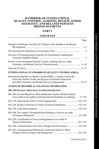 CONTENTS PART I
INTERNATIONALSTANDARDSONAUDITINGANDQUALITYCONTROLPARTI
HANDBOOK OF INTERNATIONAL
QUALITY CONTROL, AUDITING, REVIEW, OTHER
ASSURANCE, AND RELATED SERVICES
PRONOUNCEMENTS
PART I
CONTENTS
Page
Changes of Substance from the 2012 Edition of the Handbook and Recent
Developments ............................................................................................. 1–2
The International Federation of Accountants’ Role ........................................... 4
Structure of Pronouncements Issued by the International Auditing and
Assurance Standards Board ........................................................................ 5
Preface to the International Quality Control, Auditing, Review, Other
Assurance, and Related Services Pronouncements ..................................... 6–10
Glossary of Terms .............................................................................................. 11–37
INTERNATIONAL STANDARDS ON QUALITY CONTROL (ISQCs)
International Standard on Quality Control (ISQC) 1, Quality Control for
Firms that Perform Audits and Reviews of Financial Statements,
and Other Assurance and Related Services Engagements .......................... 38–72
AUDITS OF HISTORICAL FINANCIAL INFORMATION
200–299 GENERAL PRINCIPLES AND RESPONSIBILITIES
ISA 200, Overall Objectives of the Independent Auditor and the Conduct
of an Audit in Accordance with International Standards on Auditing .... 73–101
ISA 210, Agreeing the Terms of Audit Engagements ................................... 102–124
ISA 220, Quality Control for an Audit of Financial Statements .................... 125–143
ISA 230, Audit Documentation ..................................................................... 144–156
ISA 240, The Auditor’s Responsibilities Relating to Fraud in an Audit
of Financial Statements ........................................................................... 157–200
ISA 250, Consideration of Laws and Regulations in an Audit of
Financial Statements ............................................................................... 201–215
ISA 260, Communication with Those Charged with Governance ................. 216–240
ISA 265, Communicating Deficiencies in Internal Control to Those
Charged with Governance and Management .......................................... 241–252
 