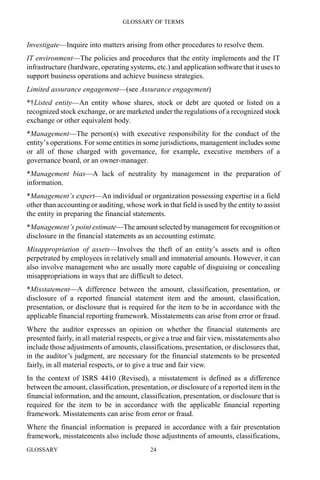 GLOSSARY OF TERMS
GLOSSARY 24
Investigate—Inquire into matters arising from other procedures to resolve them.
IT environment—The policies and procedures that the entity implements and the IT
infrastructure (hardware, operating systems, etc.) and application software that it uses to
support business operations and achieve business strategies.
Limited assurance engagement—(see Assurance engagement)
*†Listed entity—An entity whose shares, stock or debt are quoted or listed on a
recognized stock exchange, or are marketed under the regulations of a recognized stock
exchange or other equivalent body.
*Management—The person(s) with executive responsibility for the conduct of the
entity’s operations. For some entities in some jurisdictions, management includes some
or all of those charged with governance, for example, executive members of a
governance board, or an owner-manager.
*Management bias—A lack of neutrality by management in the preparation of
information.
*Management’s expert—An individual or organization possessing expertise in a field
other than accounting or auditing, whose work in that field is used by the entity to assist
the entity in preparing the financial statements.
*Management’s point estimate—The amount selected by management for recognition or
disclosure in the financial statements as an accounting estimate.
Misappropriation of assets—Involves the theft of an entity’s assets and is often
perpetrated by employees in relatively small and immaterial amounts. However, it can
also involve management who are usually more capable of disguising or concealing
misappropriations in ways that are difficult to detect.
*Misstatement—A difference between the amount, classification, presentation, or
disclosure of a reported financial statement item and the amount, classification,
presentation, or disclosure that is required for the item to be in accordance with the
applicable financial reporting framework. Misstatements can arise from error or fraud.
Where the auditor expresses an opinion on whether the financial statements are
presented fairly, in all material respects, or give a true and fair view, misstatements also
include those adjustments of amounts, classifications, presentation, or disclosures that,
in the auditor’s judgment, are necessary for the financial statements to be presented
fairly, in all material respects, or to give a true and fair view.
In the context of ISRS 4410 (Revised), a misstatement is defined as a difference
between the amount, classification, presentation, or disclosure of a reported item in the
financial information, and the amount, classification, presentation, or disclosure that is
required for the item to be in accordance with the applicable financial reporting
framework. Misstatements can arise from error or fraud.
Where the financial information is prepared in accordance with a fair presentation
framework, misstatements also include those adjustments of amounts, classifications,
 