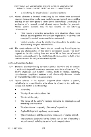 IDENTIFYING AND ASSESSING THE RISKS OF MATERIAL MISSTATEMENT
THROUGH UNDERSTANDING THE ENTITY AND ITS ENVIRONMENT
ISA 315 (REVISED) 294
• In monitoring the effectiveness of automated controls.
A65. Manual elements in internal control may be less reliable than automated
elements because they can be more easily bypassed, ignored, or overridden
and they are also more prone to simple errors and mistakes. Consistency of
application of a manual control element cannot therefore be assumed.
Manual control elements may be less suitable for the following
circumstances:
• High volume or recurring transactions, or in situations where errors
that can be anticipated or predicted can be prevented, or detected and
corrected, by control parameters that are automated.
• Control activities where the specific ways to perform the control can
be adequately designed and automated.
A66. The extent and nature of the risks to internal control vary depending on the
nature and characteristics of the entity’s information system. The entity
responds to the risks arising from the use of IT or from use of manual
elements in internal control by establishing effective controls in light of the
characteristics of the entity’s information system.
Controls Relevant to the Audit
A67. There is a direct relationship between an entity’s objectives and the controls
it implements to provide reasonable assurance about their achievement. The
entity’s objectives, and therefore controls, relate to financial reporting,
operations and compliance; however, not all of these objectives and controls
are relevant to the auditor’s risk assessment.
A68. Factors relevant to the auditor’s judgment about whether a control,
individually or in combination with others, is relevant to the audit may
include such matters as the following:
• Materiality.
• The significance of the related risk.
• The size of the entity.
• The nature of the entity’s business, including its organization and
ownership characteristics.
• The diversity and complexity of the entity’s operations.
• Applicable legal and regulatory requirements.
• The circumstances and the applicable component of internal control.
• The nature and complexity of the systems that are part of the entity’s
internal control, including the use of service organizations.
 