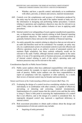 IDENTIFYING AND ASSESSING THE RISKS OF MATERIAL MISSTATEMENT
THROUGH UNDERSTANDING THE ENTITY AND ITS ENVIRONMENT
ISA 315 (REVISED)295
AUDITING
• Whether, and how, a specific control, individually or in combination
with others, prevents, or detects and corrects, material misstatement.
A69. Controls over the completeness and accuracy of information produced by
the entity may be relevant to the audit if the auditor intends to make use of
the information in designing and performing further procedures. Controls
relating to operations and compliance objectives may also be relevant to an
audit if they relate to data the auditor evaluates or uses in applying audit
procedures.
A70. Internal control over safeguarding of assets against unauthorized acquisition,
use, or disposition may include controls relating to both financial reporting
and operations objectives. The auditor’s consideration of such controls is
generally limited to those relevant to the reliability of financial reporting.
A71. An entity generally has controls relating to objectives that are not relevant to
an audit and therefore need not be considered. For example, an entity may
rely on a sophisticated system of automated controls to provide efficient and
effective operations (such as an airline’s system of automated controls to
maintain flight schedules), but these controls ordinarily would not be
relevant to the audit. Further, although internal control applies to the entire
entity or to any of its operating units or business processes, an understanding
of internal control relating to each of the entity’s operating units and
business processes may not be relevant to the audit.
Considerations Specific to Public Sector Entities
A72. Public sector auditors often have additional responsibilities with respect to
internal control, for example, to report on compliance with an established
code of practice. Public sector auditors can also have responsibilities to
report on compliance with law, regulation or other authority. As a result,
their review of internal control may be broader and more detailed.
Nature and Extent of the Understanding of Relevant Controls (Ref: Para. 13)
A73. Evaluating the design of a control involves considering whether the control,
individually or in combination with other controls, is capable of effectively
preventing, or detecting and correcting, material misstatements.
Implementation of a control means that the control exists and that the entity
is using it. There is little point in assessing the implementation of a control
that is not effective, and so the design of a control is considered first. An
improperly designed control may represent a significant deficiency in
internal control.
A74. Risk assessment procedures to obtain audit evidence about the design and
implementation of relevant controls may include:
• Inquiring of entity personnel.
 