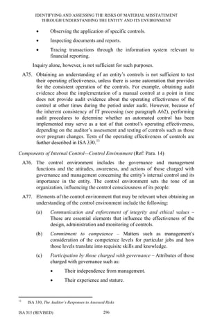 IDENTIFYING AND ASSESSING THE RISKS OF MATERIAL MISSTATEMENT
THROUGH UNDERSTANDING THE ENTITY AND ITS ENVIRONMENT
ISA 315 (REVISED) 296
• Observing the application of specific controls.
• Inspecting documents and reports.
• Tracing transactions through the information system relevant to
financial reporting.
Inquiry alone, however, is not sufficient for such purposes.
A75. Obtaining an understanding of an entity’s controls is not sufficient to test
their operating effectiveness, unless there is some automation that provides
for the consistent operation of the controls. For example, obtaining audit
evidence about the implementation of a manual control at a point in time
does not provide audit evidence about the operating effectiveness of the
control at other times during the period under audit. However, because of
the inherent consistency of IT processing (see paragraph A62), performing
audit procedures to determine whether an automated control has been
implemented may serve as a test of that control’s operating effectiveness,
depending on the auditor’s assessment and testing of controls such as those
over program changes. Tests of the operating effectiveness of controls are
further described in ISA 330.13
Components of Internal Control—Control Environment (Ref: Para. 14)
A76. The control environment includes the governance and management
functions and the attitudes, awareness, and actions of those charged with
governance and management concerning the entity’s internal control and its
importance in the entity. The control environment sets the tone of an
organization, influencing the control consciousness of its people.
A77. Elements of the control environment that may be relevant when obtaining an
understanding of the control environment include the following:
(a) Communication and enforcement of integrity and ethical values –
These are essential elements that influence the effectiveness of the
design, administration and monitoring of controls.
(b) Commitment to competence – Matters such as management’s
consideration of the competence levels for particular jobs and how
those levels translate into requisite skills and knowledge.
(c) Participation by those charged with governance – Attributes of those
charged with governance such as:
• Their independence from management.
• Their experience and stature.
13
ISA 330, The Auditor’s Responses to Assessed Risks
 