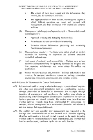IDENTIFYING AND ASSESSING THE RISKS OF MATERIAL MISSTATEMENT
THROUGH UNDERSTANDING THE ENTITY AND ITS ENVIRONMENT
ISA 315 (REVISED)297
AUDITING
• The extent of their involvement and the information they
receive, and the scrutiny of activities.
• The appropriateness of their actions, including the degree to
which difficult questions are raised and pursued with
management, and their interaction with internal and external
auditors.
(d) Management’s philosophy and operating style – Characteristics such
as management’s:
• Approach to taking and managing business risks.
• Attitudes and actions toward financial reporting.
• Attitudes toward information processing and accounting
functions and personnel.
(e) Organizational structure – The framework within which an entity’s
activities for achieving its objectives are planned, executed,
controlled, and reviewed.
(f) Assignment of authority and responsibility – Matters such as how
authority and responsibility for operating activities are assigned and
how reporting relationships and authorization hierarchies are
established.
(g) Human resource policies and practices – Policies and practices that
relate to, for example, recruitment, orientation, training, evaluation,
counselling, promotion, compensation, and remedial actions.
Audit Evidence for Elements of the Control Environment
A78. Relevant audit evidence may be obtained through a combination of inquiries
and other risk assessment procedures such as corroborating inquiries
through observation or inspection of documents. For example, through
inquiries of management and employees, the auditor may obtain an
understanding of how management communicates to employees its views on
business practices and ethical behavior. The auditor may then determine
whether relevant controls have been implemented by considering, for
example, whether management has a written code of conduct and whether it
acts in a manner that supports the code.
A79. The auditor may also consider how management has responded to the
findings and recommendations of the internal audit function regarding
identified deficiencies in internal control relevant to the audit, including
whether and how such responses have been implemented, and whether they
have been subsequently evaluated by the internal audit function.
 