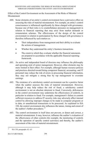 IDENTIFYING AND ASSESSING THE RISKS OF MATERIAL MISSTATEMENT
THROUGH UNDERSTANDING THE ENTITY AND ITS ENVIRONMENT
ISA 315 (REVISED) 298
Effect of the Control Environment on the Assessment of the Risks of Material
Misstatement
A80. Some elements of an entity’s control environment have a pervasive effect on
assessing the risks of material misstatement. For example, an entity’s control
consciousness is influenced significantly by those charged with governance,
because one of their roles is to counterbalance pressures on management in
relation to financial reporting that may arise from market demands or
remuneration schemes. The effectiveness of the design of the control
environment in relation to participation by those charged with governance is
therefore influenced by such matters as:
• Their independence from management and their ability to evaluate
the actions of management.
• Whether they understand the entity’s business transactions.
• The extent to which they evaluate whether the financial statements
are prepared in accordance with the applicable financial reporting
framework.
A81. An active and independent board of directors may influence the philosophy
and operating style of senior management. However, other elements may be
more limited in their effect. For example, although human resource policies
and practices directed toward hiring competent financial, accounting, and IT
personnel may reduce the risk of errors in processing financial information,
they may not mitigate a strong bias by top management to overstate
earnings.
A82. The existence of a satisfactory control environment can be a positive factor
when the auditor assesses the risks of material misstatement. However,
although it may help reduce the risk of fraud, a satisfactory control
environment is not an absolute deterrent to fraud. Conversely, deficiencies
in the control environment may undermine the effectiveness of controls, in
particular in relation to fraud. For example, management’s failure to commit
sufficient resources to address IT security risks may adversely affect internal
control by allowing improper changes to be made to computer programs or
to data, or unauthorized transactions to be processed. As explained in ISA
330, the control environment also influences the nature, timing and extent of
the auditor’s further procedures.14
A83. The control environment in itself does not prevent, or detect and correct, a
material misstatement. It may, however, influence the auditor’s evaluation of
the effectiveness of other controls (for example, the monitoring of controls
and the operation of specific control activities) and thereby, the auditor’s
assessment of the risks of material misstatement.
14
ISA 330, paragraphs A2–A3
 
