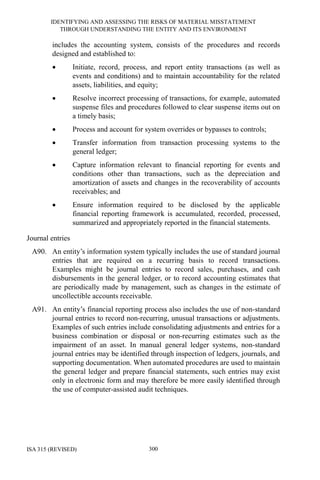 IDENTIFYING AND ASSESSING THE RISKS OF MATERIAL MISSTATEMENT
THROUGH UNDERSTANDING THE ENTITY AND ITS ENVIRONMENT
ISA 315 (REVISED) 300
includes the accounting system, consists of the procedures and records
designed and established to:
• Initiate, record, process, and report entity transactions (as well as
events and conditions) and to maintain accountability for the related
assets, liabilities, and equity;
• Resolve incorrect processing of transactions, for example, automated
suspense files and procedures followed to clear suspense items out on
a timely basis;
• Process and account for system overrides or bypasses to controls;
• Transfer information from transaction processing systems to the
general ledger;
• Capture information relevant to financial reporting for events and
conditions other than transactions, such as the depreciation and
amortization of assets and changes in the recoverability of accounts
receivables; and
• Ensure information required to be disclosed by the applicable
financial reporting framework is accumulated, recorded, processed,
summarized and appropriately reported in the financial statements.
Journal entries
A90. An entity’s information system typically includes the use of standard journal
entries that are required on a recurring basis to record transactions.
Examples might be journal entries to record sales, purchases, and cash
disbursements in the general ledger, or to record accounting estimates that
are periodically made by management, such as changes in the estimate of
uncollectible accounts receivable.
A91. An entity’s financial reporting process also includes the use of non-standard
journal entries to record non-recurring, unusual transactions or adjustments.
Examples of such entries include consolidating adjustments and entries for a
business combination or disposal or non-recurring estimates such as the
impairment of an asset. In manual general ledger systems, non-standard
journal entries may be identified through inspection of ledgers, journals, and
supporting documentation. When automated procedures are used to maintain
the general ledger and prepare financial statements, such entries may exist
only in electronic form and may therefore be more easily identified through
the use of computer-assisted audit techniques.
 