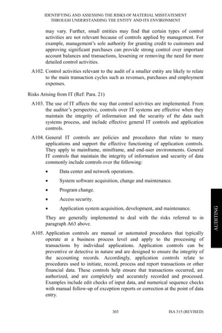 IDENTIFYING AND ASSESSING THE RISKS OF MATERIAL MISSTATEMENT
THROUGH UNDERSTANDING THE ENTITY AND ITS ENVIRONMENT
ISA 315 (REVISED)303
AUDITING
may vary. Further, small entities may find that certain types of control
activities are not relevant because of controls applied by management. For
example, management’s sole authority for granting credit to customers and
approving significant purchases can provide strong control over important
account balances and transactions, lessening or removing the need for more
detailed control activities.
A102. Control activities relevant to the audit of a smaller entity are likely to relate
to the main transaction cycles such as revenues, purchases and employment
expenses.
Risks Arising from IT (Ref: Para. 21)
A103. The use of IT affects the way that control activities are implemented. From
the auditor’s perspective, controls over IT systems are effective when they
maintain the integrity of information and the security of the data such
systems process, and include effective general IT controls and application
controls.
A104. General IT controls are policies and procedures that relate to many
applications and support the effective functioning of application controls.
They apply to mainframe, miniframe, and end-user environments. General
IT controls that maintain the integrity of information and security of data
commonly include controls over the following:
• Data center and network operations.
• System software acquisition, change and maintenance.
• Program change.
• Access security.
• Application system acquisition, development, and maintenance.
They are generally implemented to deal with the risks referred to in
paragraph A63 above.
A105. Application controls are manual or automated procedures that typically
operate at a business process level and apply to the processing of
transactions by individual applications. Application controls can be
preventive or detective in nature and are designed to ensure the integrity of
the accounting records. Accordingly, application controls relate to
procedures used to initiate, record, process and report transactions or other
financial data. These controls help ensure that transactions occurred, are
authorized, and are completely and accurately recorded and processed.
Examples include edit checks of input data, and numerical sequence checks
with manual follow-up of exception reports or correction at the point of data
entry.
 