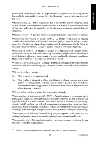 GLOSSARY OF TERMS
GLOSSARY25
GLOSSARY
presentation, or disclosures that, in the practitioner’s judgment, are necessary for the
financial information to be presented fairly, in all material respects, or to give a true and
fair view.
*Misstatement of fact—Other information that is unrelated to matters appearing in the
audited financial statements that is incorrectly stated orpresented.Amaterial misstatement
of fact may undermine the credibility of the document containing audited financial
statements.
*Modified opinion—A qualified opinion, an adverse opinion or a disclaimer of opinion.
*†Monitoring (in relation to quality control)—A process comprising an ongoing
consideration and evaluation of the firm’s systemof quality control, including a periodic
inspection of a selection of completed engagements, designed to provide the firm with
reasonable assurance that its system of quality control is operating effectively.
Monitoring of controls—A process to assess the effectiveness of internal control
performance over time. It includes assessing the design and operation of controls on a
timely basis and taking necessary corrective actions modified for changes in conditions.
Monitoring of controls is a component of internal control.
*Negative confirmation request—A request that the confirming party respond directlyto
the auditor only if the confirming party disagrees with the information provided in the
request.
*†Network—A larger structure:
(a) That is aimed at cooperation, and
(b) That is clearly aimed at profit or cost-sharing or shares common ownership,
control or management, common quality control policies and procedures,
common business strategy, the use of a common brand name, or a significant part
of professional resources.
*†Network firm—A firm or entity that belongs to a network.
*Non-compliance (in the context of ISA 25017
)—Acts of omission or commission by the
entity, either intentional or unintentional, which are contrary to the prevailing laws or
regulations. Such acts include transactions entered into by, or in the name of, the entity,
or on its behalf, by those charged with governance, management or employees. Non-
compliance does not include personal misconduct (unrelated to the business activities of
the entity) by those charged with governance, management or employees of the entity.
*Non-response—A failure of the confirming party to respond, or fully respond, to a
positive confirmation request, or a confirmation request returned undelivered.
*Non-sampling risk—The risk that the auditor reaches an erroneous conclusion for any
reason not related to sampling risk.
17
ISA 250, Consideration of Laws and Regulations in an Audit of Financial Statements
 