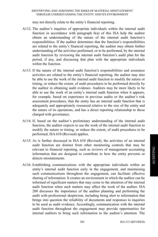 IDENTIFYING AND ASSESSING THE RISKS OF MATERIAL MISSTATEMENT
THROUGH UNDERSTANDING THE ENTITY AND ITS ENVIRONMENT
ISA 315 (REVISED)305
AUDITING
may not directly relate to the entity’s financial reporting.
A112. The auditor’s inquiries of appropriate individuals within the internal audit
function in accordance with paragraph 6(a) of this ISA help the auditor
obtain an understanding of the nature of the internal audit function’s
responsibilities. If the auditor determines that the function’s responsibilities
are related to the entity’s financial reporting, the auditor may obtain further
understanding of the activities performed, or to be performed, by the internal
audit function by reviewing the internal audit function’s audit plan for the
period, if any, and discussing that plan with the appropriate individuals
within the function.
A113. If the nature of the internal audit function’s responsibilities and assurance
activities are related to the entity’s financial reporting, the auditor may also
be able to use the work of the internal audit function to modify the nature or
timing, or reduce the extent, of audit procedures to be performed directly by
the auditor in obtaining audit evidence. Auditors may be more likely to be
able to use the work of an entity’s internal audit function when it appears,
for example, based on experience in previous audits or the auditor’s risk
assessment procedures, that the entity has an internal audit function that is
adequately and appropriately resourced relative to the size of the entity and
the nature of its operations, and has a direct reporting relationship to those
charged with governance.
A114. If, based on the auditor’s preliminary understanding of the internal audit
function, the auditor expects to use the work of the internal audit function to
modify the nature or timing, or reduce the extent, of audit procedures to be
performed, ISA 610 (Revised) applies.
A115. As is further discussed in ISA 610 (Revised), the activities of an internal
audit function are distinct from other monitoring controls that may be
relevant to financial reporting, such as reviews of management accounting
information that are designed to contribute to how the entity prevents or
detects misstatements.
A116. Establishing communications with the appropriate individuals within an
entity’s internal audit function early in the engagement, and maintaining
such communications throughout the engagement, can facilitate effective
sharing of information. It creates an environment in which the auditor can be
informed of significant matters that may come to the attention of the internal
audit function when such matters may affect the work of the auditor. ISA
200 discusses the importance of the auditor planning and performing the
audit with professional skepticism, including being alert to information that
brings into question the reliability of documents and responses to inquiries
to be used as audit evidence. Accordingly, communication with the internal
audit function throughout the engagement may provide opportunities for
internal auditors to bring such information to the auditor’s attention. The
 