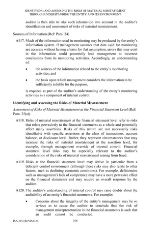 IDENTIFYING AND ASSESSING THE RISKS OF MATERIAL MISSTATEMENT
THROUGH UNDERSTANDING THE ENTITY AND ITS ENVIRONMENT
ISA 315 (REVISED) 306
auditor is then able to take such information into account in the auditor’s
identification and assessment of risks of material misstatement.
Sources of Information (Ref: Para. 24)
A117. Much of the information used in monitoring may be produced by the entity’s
information system. If management assumes that data used for monitoring
are accurate without having a basis for that assumption, errors that may exist
in the information could potentially lead management to incorrect
conclusions from its monitoring activities. Accordingly, an understanding
of:
• the sources of the information related to the entity’s monitoring
activities; and
• the basis upon which management considers the information to be
sufficiently reliable for the purpose,
is required as part of the auditor’s understanding of the entity’s monitoring
activities as a component of internal control.
Identifying and Assessing the Risks of Material Misstatement
Assessment of Risks of Material Misstatement at the Financial Statement Level (Ref:
Para. 25(a))
A118. Risks of material misstatement at the financial statement level refer to risks
that relate pervasively to the financial statements as a whole and potentially
affect many assertions. Risks of this nature are not necessarily risks
identifiable with specific assertions at the class of transactions, account
balance, or disclosure level. Rather, they represent circumstances that may
increase the risks of material misstatement at the assertion level, for
example, through management override of internal control. Financial
statement level risks may be especially relevant to the auditor’s
consideration of the risks of material misstatement arising from fraud.
A119. Risks at the financial statement level may derive in particular from a
deficient control environment (although these risks may also relate to other
factors, such as declining economic conditions). For example, deficiencies
such as management’s lack of competence may have a more pervasive effect
on the financial statements and may require an overall response by the
auditor.
A120. The auditor’s understanding of internal control may raise doubts about the
auditability of an entity’s financial statements. For example:
• Concerns about the integrity of the entity’s management may be so
serious as to cause the auditor to conclude that the risk of
management misrepresentation in the financial statements is such that
an audit cannot be conducted.
 