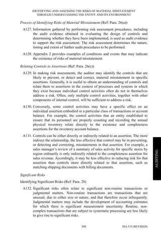 IDENTIFYING AND ASSESSING THE RISKS OF MATERIAL MISSTATEMENT
THROUGH UNDERSTANDING THE ENTITY AND ITS ENVIRONMENT
ISA 315 (REVISED)309
AUDITING
Process of Identifying Risks of Material Misstatement (Ref: Para. 26(a))
A127. Information gathered by performing risk assessment procedures, including
the audit evidence obtained in evaluating the design of controls and
determining whether they have been implemented, is used as audit evidence
to support the risk assessment. The risk assessment determines the nature,
timing and extent of further audit procedures to be performed.
A128. Appendix 2 provides examples of conditions and events that may indicate
the existence of risks of material misstatement.
Relating Controls to Assertions (Ref: Para. 26(c))
A129. In making risk assessments, the auditor may identify the controls that are
likely to prevent, or detect and correct, material misstatement in specific
assertions. Generally, it is useful to obtain an understanding of controls and
relate them to assertions in the context of processes and systems in which
they exist because individual control activities often do not in themselves
address a risk. Often, only multiple control activities, together with other
components of internal control, will be sufficient to address a risk.
A130. Conversely, some control activities may have a specific effect on an
individual assertion embodied in a particular class of transactions or account
balance. For example, the control activities that an entity established to
ensure that its personnel are properly counting and recording the annual
physical inventory relate directly to the existence and completeness
assertions for the inventory account balance.
A131. Controls can be either directly or indirectly related to an assertion. The more
indirect the relationship, the less effective that control may be in preventing,
or detecting and correcting, misstatements in that assertion. For example, a
sales manager’s review of a summary of sales activity for specific stores by
region ordinarily is only indirectly related to the completeness assertion for
sales revenue. Accordingly, it may be less effective in reducing risk for that
assertion than controls more directly related to that assertion, such as
matching shipping documents with billing documents.
Significant Risks
Identifying Significant Risks (Ref: Para. 28)
A132. Significant risks often relate to significant non-routine transactions or
judgmental matters. Non-routine transactions are transactions that are
unusual, due to either size or nature, and that therefore occur infrequently.
Judgmental matters may include the development of accounting estimates
for which there is significant measurement uncertainty. Routine, non-
complex transactions that are subject to systematic processing are less likely
to give rise to significant risks.
 