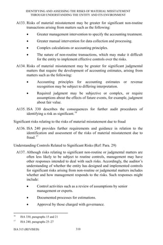 IDENTIFYING AND ASSESSING THE RISKS OF MATERIAL MISSTATEMENT
THROUGH UNDERSTANDING THE ENTITY AND ITS ENVIRONMENT
ISA 315 (REVISED) 310
A133. Risks of material misstatement may be greater for significant non-routine
transactions arising from matters such as the following:
• Greater management intervention to specify the accounting treatment.
• Greater manual intervention for data collection and processing.
• Complex calculations or accounting principles.
• The nature of non-routine transactions, which may make it difficult
for the entity to implement effective controls over the risks.
A134. Risks of material misstatement may be greater for significant judgmental
matters that require the development of accounting estimates, arising from
matters such as the following:
• Accounting principles for accounting estimates or revenue
recognition may be subject to differing interpretation.
• Required judgment may be subjective or complex, or require
assumptions about the effects of future events, for example, judgment
about fair value.
A135. ISA 330 describes the consequences for further audit procedures of
identifying a risk as significant.16
Significant risks relating to the risks of material misstatement due to fraud
A136. ISA 240 provides further requirements and guidance in relation to the
identification and assessment of the risks of material misstatement due to
fraud.17
Understanding Controls Related to Significant Risks (Ref: Para. 29)
A137. Although risks relating to significant non-routine or judgmental matters are
often less likely to be subject to routine controls, management may have
other responses intended to deal with such risks. Accordingly, the auditor’s
understanding of whether the entity has designed and implemented controls
for significant risks arising from non-routine or judgmental matters includes
whether and how management responds to the risks. Such responses might
include:
• Control activities such as a review of assumptions by senior
management or experts.
• Documented processes for estimations.
• Approval by those charged with governance.
16
ISA 330, paragraphs 15 and 21
17
ISA 240, paragraphs 25–27
 
