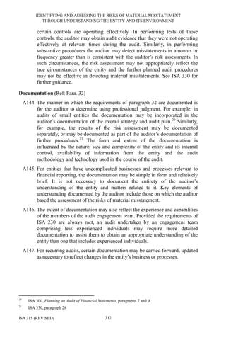 IDENTIFYING AND ASSESSING THE RISKS OF MATERIAL MISSTATEMENT
THROUGH UNDERSTANDING THE ENTITY AND ITS ENVIRONMENT
ISA 315 (REVISED) 312
certain controls are operating effectively. In performing tests of those
controls, the auditor may obtain audit evidence that they were not operating
effectively at relevant times during the audit. Similarly, in performing
substantive procedures the auditor may detect misstatements in amounts or
frequency greater than is consistent with the auditor’s risk assessments. In
such circumstances, the risk assessment may not appropriately reflect the
true circumstances of the entity and the further planned audit procedures
may not be effective in detecting material misstatements. See ISA 330 for
further guidance.
Documentation (Ref: Para. 32)
A144. The manner in which the requirements of paragraph 32 are documented is
for the auditor to determine using professional judgment. For example, in
audits of small entities the documentation may be incorporated in the
auditor’s documentation of the overall strategy and audit plan.20
Similarly,
for example, the results of the risk assessment may be documented
separately, or may be documented as part of the auditor’s documentation of
further procedures.21
The form and extent of the documentation is
influenced by the nature, size and complexity of the entity and its internal
control, availability of information from the entity and the audit
methodology and technology used in the course of the audit.
A145. For entities that have uncomplicated businesses and processes relevant to
financial reporting, the documentation may be simple in form and relatively
brief. It is not necessary to document the entirety of the auditor’s
understanding of the entity and matters related to it. Key elements of
understanding documented by the auditor include those on which the auditor
based the assessment of the risks of material misstatement.
A146. The extent of documentation may also reflect the experience and capabilities
of the members of the audit engagement team. Provided the requirements of
ISA 230 are always met, an audit undertaken by an engagement team
comprising less experienced individuals may require more detailed
documentation to assist them to obtain an appropriate understanding of the
entity than one that includes experienced individuals.
A147. For recurring audits, certain documentation may be carried forward, updated
as necessary to reflect changes in the entity’s business or processes.
20
ISA 300, Planning an Audit of Financial Statements, paragraphs 7 and 9
21
ISA 330, paragraph 28
 