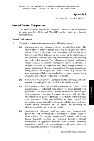 IDENTIFYING AND ASSESSING THE RISKS OF MATERIAL MISSTATEMENT
THROUGH UNDERSTANDING THE ENTITY AND ITS ENVIRONMENT
ISA 315 (REVISED) APPENDIX 1313
AUDITING
Appendix 1
(Ref: Para. 4(c), 14–24, A76–A117)
Internal Control Components
1. This appendix further explains the components of internal control, as set out
in paragraphs 4(c), 14–24 and A76–A117, as they relate to a financial
statement audit.
Control Environment
2. The control environment encompasses the following elements:
(a) Communication and enforcement of integrity and ethical values. The
effectiveness of controls cannot rise above the integrity and ethical
values of the people who create, administer, and monitor them.
Integrity and ethical behavior are the product of the entity’s ethical
and behavioral standards, how they are communicated, and how they
are reinforced in practice. The enforcement of integrity and ethical
values includes, for example, management actions to eliminate or
mitigate incentives or temptations that might prompt personnel to
engage in dishonest, illegal, or unethical acts. The communication of
entity policies on integrity and ethical values may include the
communication of behavioral standards to personnel through policy
statements and codes of conduct and by example.
(b) Commitment to competence. Competence is the knowledge and skills
necessary to accomplish tasks that define the individual’s job.
(c) Participation by those charged with governance. An entity’s control
consciousness is influenced significantly by those charged with
governance. The importance of the responsibilities of those charged
with governance is recognized in codes of practice and other laws
and regulations or guidance produced for the benefit of those charged
with governance. Other responsibilities of those charged with
governance include oversight of the design and effective operation of
whistle blower procedures and the process for reviewing the
effectiveness of the entity’s internal control.
(d) Management’s philosophy and operating style. Management’s
philosophy and operating style encompass a broad range of
characteristics. For example, management’s attitudes and actions
toward financial reporting may manifest themselves through
conservative or aggressive selection from available alternative
accounting principles, or conscientiousness and conservatism with
which accounting estimates are developed.
 