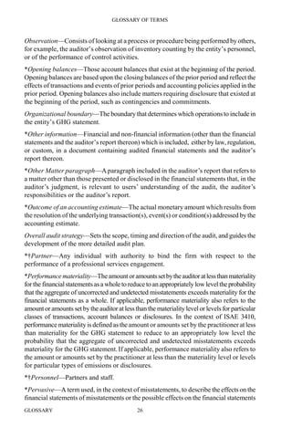 GLOSSARY OF TERMS
GLOSSARY 26
Observation—Consists of looking at a process or procedure being performed by others,
for example, the auditor’s observation of inventory counting by the entity’s personnel,
or of the performance of control activities.
*Opening balances—Those account balances that exist at the beginning of the period.
Opening balances are based upon the closing balances of the prior period and reflect the
effects of transactions and events of prior periods and accounting policies applied in the
prior period. Opening balances also include matters requiring disclosure that existed at
the beginning of the period, such as contingencies and commitments.
Organizational boundary—The boundary that determines which operations to include in
the entity’s GHG statement.
*Other information—Financial and non-financial information (other than the financial
statements and the auditor’s report thereon) which is included, either by law, regulation,
or custom, in a document containing audited financial statements and the auditor’s
report thereon.
*Other Matter paragraph—Aparagraph included in the auditor’s report that refers to
a matter other than those presented or disclosed in the financial statements that, in the
auditor’s judgment, is relevant to users’ understanding of the audit, the auditor’s
responsibilities or the auditor’s report.
*Outcome of an accounting estimate—The actual monetary amount which results from
the resolution of the underlying transaction(s), event(s) or condition(s) addressed by the
accounting estimate.
Overall audit strategy—Sets the scope, timing and direction of the audit, and guides the
development of the more detailed audit plan.
*†Partner—Any individual with authority to bind the firm with respect to the
performance of a professional services engagement.
*Performance materiality—Theamountoramountssetbytheauditoratlessthanmateriality
for the financial statementsas a whole to reduce to an appropriately lowlevel theprobability
that the aggregate of uncorrected and undetected misstatements exceeds materiality for the
financial statements as a whole. If applicable, performance materiality also refers to the
amount or amounts set by the auditor at less than the materiality level or levels for particular
classes of transactions, account balances or disclosures. In the context of ISAE 3410,
performance materiality is defined as theamount or amounts set by the practitioner at less
than materiality for the GHG statement to reduce to an appropriately low level the
probability that the aggregate of uncorrected and undetected misstatements exceeds
materiality for the GHG statement.If applicable, performance materiality also refers to
the amount or amounts set by the practitioner at less than the materiality level or levels
for particular types of emissions or disclosures.
*†Personnel—Partners and staff.
*Pervasive—A term used, in the context of misstatements, to describe the effects on the
financial statements of misstatements or the possible effects on the financial statements
 