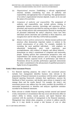 IDENTIFYING AND ASSESSING THE RISKS OF MATERIAL MISSTATEMENT
THROUGH UNDERSTANDING THE ENTITY AND ITS ENVIRONMENT
ISA 315 (REVISED) APPENDIX 1 314
(e) Organizational structure. Establishing a relevant organizational
structure includes considering key areas of authority and
responsibility and appropriate lines of reporting. The appropriateness
of an entity’s organizational structure depends, in part, on its size and
the nature of its activities.
(f) Assignment of authority and responsibility. The assignment of
authority and responsibility may include policies relating to
appropriate business practices, knowledge and experience of key
personnel, and resources provided for carrying out duties. In addition,
it may include policies and communications directed at ensuring that
all personnel understand the entity’s objectives, know how their
individual actions interrelate and contribute to those objectives, and
recognize how and for what they will be held accountable.
(g) Human resource policies and practices. Human resource policies and
practices often demonstrate important matters in relation to the
control consciousness of an entity. For example, standards for
recruiting the most qualified individuals – with emphasis on
educational background, prior work experience, past
accomplishments, and evidence of integrity and ethical behavior –
demonstrate an entity’s commitment to competent and trustworthy
people. Training policies that communicate prospective roles and
responsibilities and include practices such as training schools and
seminars illustrate expected levels of performance and behavior.
Promotions driven by periodic performance appraisals demonstrate
the entity’s commitment to the advancement of qualified personnel to
higher levels of responsibility.
Entity’s Risk Assessment Process
3. For financial reporting purposes, the entity’s risk assessment process
includes how management identifies business risks relevant to the
preparation of financial statements in accordance with the entity’s applicable
financial reporting framework, estimates their significance, assesses the
likelihood of their occurrence, and decides upon actions to respond to and
manage them and the results thereof. For example, the entity’s risk
assessment process may address how the entity considers the possibility of
unrecorded transactions or identifies and analyzes significant estimates
recorded in the financial statements.
4. Risks relevant to reliable financial reporting include external and internal
events, transactions or circumstances that may occur and adversely affect an
entity’s ability to initiate, record, process, and report financial data
consistent with the assertions of management in the financial statements.
Management may initiate plans, programs, or actions to address specific
risks or it may decide to accept a risk because of cost or other
 