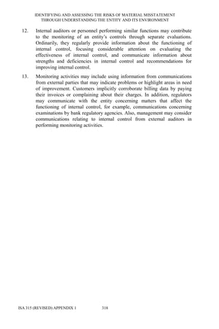 IDENTIFYING AND ASSESSING THE RISKS OF MATERIAL MISSTATEMENT
THROUGH UNDERSTANDING THE ENTITY AND ITS ENVIRONMENT
ISA 315 (REVISED) APPENDIX 1 318
12. Internal auditors or personnel performing similar functions may contribute
to the monitoring of an entity’s controls through separate evaluations.
Ordinarily, they regularly provide information about the functioning of
internal control, focusing considerable attention on evaluating the
effectiveness of internal control, and communicate information about
strengths and deficiencies in internal control and recommendations for
improving internal control.
13. Monitoring activities may include using information from communications
from external parties that may indicate problems or highlight areas in need
of improvement. Customers implicitly corroborate billing data by paying
their invoices or complaining about their charges. In addition, regulators
may communicate with the entity concerning matters that affect the
functioning of internal control, for example, communications concerning
examinations by bank regulatory agencies. Also, management may consider
communications relating to internal control from external auditors in
performing monitoring activities.
 