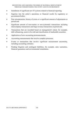 IDENTIFYING AND ASSESSING THE RISKS OF MATERIAL MISSTATEMENT
THROUGH UNDERSTANDING THE ENTITY AND ITS ENVIRONMENT
ISA 315 (REVISED) APPENDIX 2 320
• Installation of significant new IT systems related to financial reporting.
• Inquiries into the entity’s operations or financial results by regulatory or
government bodies.
• Past misstatements, history of errors or a significant amount of adjustments at
period end.
• Significant amount of non-routine or non-systematic transactions including
intercompany transactions and large revenue transactions at period end.
• Transactions that are recorded based on management’s intent, for example,
debt refinancing, assets to be sold and classification of marketable securities.
• Application of new accounting pronouncements.
• Accounting measurements that involve complex processes.
• Events or transactions that involve significant measurement uncertainty,
including accounting estimates.
• Pending litigation and contingent liabilities, for example, sales warranties,
financial guarantees and environmental remediation.
 
