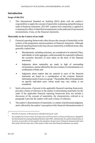 MATERIALITY IN PLANNING AND PERFORMING AN AUDIT
ISA 320 322
Introduction
Scope of this ISA
1. This International Standard on Auditing (ISA) deals with the auditor’s
responsibility to apply the concept of materiality in planning and performing an
audit of financial statements. ISA 4501
explains how materiality is applied in
evaluating the effect of identified misstatements on the audit and of uncorrected
misstatements, if any, on the financial statements.
Materiality in the Context of an Audit
2. Financial reporting frameworks often discuss the concept of materiality in the
context of the preparation and presentation of financial statements. Although
financial reporting frameworks may discuss materiality in different terms, they
generally explain that:
• Misstatements, including omissions, are considered to be material if they,
individually or in the aggregate, could reasonablybe expected to influence
the economic decisions of users taken on the basis of the financial
statements;
• Judgments about materiality are made in light of surrounding
circumstances,and are affected bythe size or natureofa misstatement,ora
combination of both; and
• Judgments about matters that are material to users of the financial
statements are based on a consideration of the common financial
information needsof usersas a group.2
Thepossibleeffectofmisstatements
on specific individual users, whose needs may vary widely, is not
considered.
3. Such a discussion, if present in the applicable financial reporting framework,
provides a frame of reference to the auditor in determining materiality for the
audit. If the applicable financial reporting framework does not include a
discussion of the concept of materiality, the characteristics referred to in
paragraph 2 provide the auditor with such a frame of reference.
4. The auditor’s determination of materiality is a matter of professional judgment,
and is affected by the auditor’s perception of the financial information needs of
1
ISA 450, Evaluation of Misstatements Identified during the Audit
2
For example, the Framework for the Preparation and Presentation of Financial Statements, adopted by
the InternationalAccounting Standards Board inApril 2001, indicates that, for a profit-oriented entity, as
investors are providers of risk capital to the enterprise, the provision of financial statements that meet
their needs will also meet most of the needs of other users that financial statements can satisfy.
 
