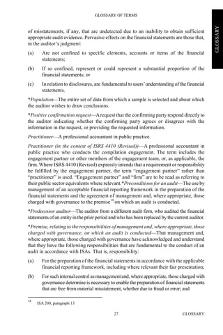 GLOSSARY OF TERMS
GLOSSARY27
GLOSSARY
of misstatements, if any, that are undetected due to an inability to obtain sufficient
appropriate audit evidence. Pervasive effects on the financial statements are those that,
in the auditor’s judgment:
(a) Are not confined to specific elements, accounts or items of the financial
statements;
(b) If so confined, represent or could represent a substantial proportion of the
financial statements; or
(c) In relation to disclosures, are fundamental to users’understanding of the financial
statements.
*Population—The entire set of data from which a sample is selected and about which
the auditor wishes to draw conclusions.
*Positive confirmation request—Arequest that the confirming party respond directly to
the auditor indicating whether the confirming party agrees or disagrees with the
information in the request, or providing the requested information.
Practitioner—A professional accountant in public practice.
Practitioner (in the context of ISRS 4410 (Revised))—A professional accountant in
public practice who conducts the compilation engagement. The term includes the
engagement partner or other members of the engagement team, or, as applicable, the
firm. Where ISRS 4410 (Revised) expressly intends that a requirement or responsibility
be fulfilled by the engagement partner, the term “engagement partner” rather than
“practitioner” is used. “Engagement partner” and “firm” are to be read as referring to
their public sector equivalents where relevant.*Preconditions for an audit—The use by
management of an acceptable financial reporting framework in the preparation of the
financial statements and the agreement of management and, where appropriate, those
charged with governance to the premise18
on which an audit is conducted.
*Predecessor auditor—The auditor from a different audit firm, who audited the financial
statements of an entity in the prior period and who has been replaced by the current auditor.
*Premise, relating to the responsibilities of management and, where appropriate, those
charged with governance, on which an audit is conducted—That management and,
where appropriate, those charged with governance have acknowledged and understand
that they have the following responsibilities that are fundamental to the conduct of an
audit in accordance with ISAs. That is, responsibility:
(a) For the preparation of the financial statements in accordance with the applicable
financial reporting framework, including where relevant their fair presentation;
(b) For such internal controlas managementand, where appropriate,those charged with
governance determine is necessary to enable the preparation of financial statements
that are free from material misstatement, whether due to fraud or error; and
18
ISA 200, paragraph 13
 