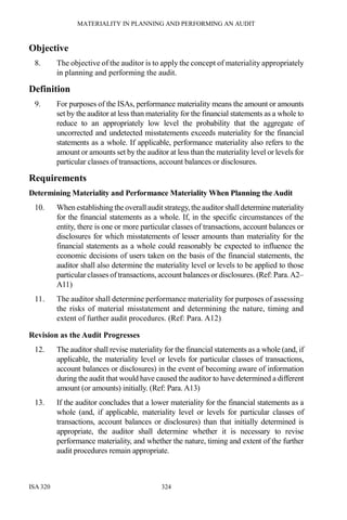 MATERIALITY IN PLANNING AND PERFORMING AN AUDIT
ISA 320 324
Objective
8. The objective of the auditor is to apply the concept of materiality appropriately
in planning and performing the audit.
Definition
9. For purposes of the ISAs, performance materiality means the amount or amounts
set by the auditor at less than materiality for the financial statements as a whole to
reduce to an appropriately low level the probability that the aggregate of
uncorrected and undetected misstatements exceeds materiality for the financial
statements as a whole. If applicable, performance materiality also refers to the
amount or amounts set by the auditor at less than the materiality level or levels for
particular classes of transactions, account balances or disclosures.
Requirements
Determining Materiality and Performance Materiality When Planning the Audit
10. When establishing theoverall audit strategy,theauditor shalldeterminemateriality
for the financial statements as a whole. If, in the specific circumstances of the
entity, there is one or more particular classes of transactions, account balances or
disclosures for which misstatements of lesser amounts than materiality for the
financial statements as a whole could reasonably be expected to influence the
economic decisions of users taken on the basis of the financial statements, the
auditor shall also determine the materiality level or levels to be applied to those
particular classes of transactions, account balances or disclosures. (Ref: Para.A2–
A11)
11. The auditor shall determine performance materiality for purposes of assessing
the risks of material misstatement and determining the nature, timing and
extent of further audit procedures. (Ref: Para. A12)
Revision as the Audit Progresses
12. The auditor shall revise materiality for the financial statements as a whole (and, if
applicable, the materiality level or levels for particular classes of transactions,
account balances or disclosures) in the event of becoming aware of information
during the audit that would have caused the auditor to have determined a different
amount (or amounts) initially. (Ref: Para. A13)
13. If the auditor concludes that a lower materiality for the financial statements as a
whole (and, if applicable, materiality level or levels for particular classes of
transactions, account balances or disclosures) than that initially determined is
appropriate, the auditor shall determine whether it is necessary to revise
performance materiality, and whether the nature, timing and extent of the further
audit procedures remain appropriate.
 