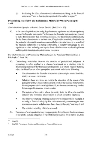 MATERIALITY IN PLANNING AND PERFORMING AN AUDIT
ISA 320 326
(c) Evaluating the effect of uncorrected misstatements, if any, on the financial
statements10
and in forming the opinion in the auditor’s report.11
Determining Materiality and Performance Materiality When Planning the
Audit
Considerations Specific to Public Sector Entities (Ref: Para. 10)
A2. In the case of a public sector entity, legislators and regulators are often the primary
usersofits financial statements. Furthermore, the financial statementsmaybeused
to makedecisions otherthaneconomicdecisions.The determination ofmateriality
for the financial statementsas a whole (and, ifapplicable, materialitylevelorlevels
for particular classes oftransactions, accountbalancesor disclosures) inanauditof
the financial statements of a public sector entity is therefore influenced by law,
regulation or other authority, and by the financial information needs of legislators
and the public in relation to public sector programs.
Use of Benchmarks in Determining Materiality for the Financial Statements as a
Whole (Ref: Para. 10)
A3. Determining materiality involves the exercise of professional judgment. A
percentage is often applied to a chosen benchmark as a starting point in
determining materiality for the financial statements as a whole. Factors that may
affect the identification of an appropriate benchmark include the following:
• The elements of the financial statements (for example, assets, liabilities,
equity, revenue, expenses);
• Whether there are items on which the attention of the users of the
particular entity’s financial statements tends to be focused (for example,
for the purpose of evaluating financial performance users may tend to
focus on profit, revenue or net assets);
• The nature of the entity, where the entity is in its life cycle, and the
industry and economic environment in which the entity operates;
• The entity’s ownership structure and the way it is financed (for example, if
an entity is financed solely by debt rather than equity, users may put more
emphasis on assets, and claims on them, than on the entity’s earnings); and
• The relative volatility of the benchmark.
A4. Examples ofbenchmarks that maybe appropriate,depending onthecircumstances
of the entity, include categories of reported income such as profit before tax, total
10
ISA 450
11
ISA 700, Forming an Opinion and Reporting on Financial Statements
 