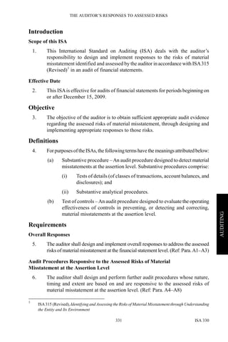 THE AUDITOR’S RESPONSES TO ASSESSED RISKS
ISA 330331
AUDITING
Introduction
Scope of this ISA
1. This International Standard on Auditing (ISA) deals with the auditor’s
responsibility to design and implement responses to the risks of material
misstatement identified and assessed by the auditor in accordance with ISA315
(Revised)1
in an audit of financial statements.
Effective Date
2. This ISAis effective for audits of financial statements for periods beginning on
or after December 15, 2009.
Objective
3. The objective of the auditor is to obtain sufficient appropriate audit evidence
regarding the assessed risks of material misstatement, through designing and
implementing appropriate responses to those risks.
Definitions
4. ForpurposesoftheISAs, the following terms have the meanings attributed below:
(a) Substantive procedure –An audit procedure designed to detect material
misstatements at the assertion level. Substantive procedures comprise:
(i) Tests of details (of classes of transactions, account balances, and
disclosures); and
(ii) Substantive analytical procedures.
(b) Test of controls –An audit procedure designed to evaluate the operating
effectiveness of controls in preventing, or detecting and correcting,
material misstatements at the assertion level.
Requirements
Overall Responses
5. The auditor shall design and implement overall responses to address the assessed
risks of material misstatement at the financial statement level. (Ref: Para.A1–A3)
Audit Procedures Responsive to the Assessed Risks of Material
Misstatement at the Assertion Level
6. The auditor shall design and perform further audit procedures whose nature,
timing and extent are based on and are responsive to the assessed risks of
material misstatement at the assertion level. (Ref: Para. A4–A8)
1
ISA315 (Revised), Identifying and Assessing the Risks of Material Misstatement through Understanding
the Entity and Its Environment
 