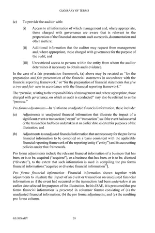 GLOSSARY OF TERMS
GLOSSARY 28
(c) To provide the auditor with:
(i) Access to all information of which management and, where appropriate,
those charged with governance are aware that is relevant to the
preparation of the financial statements such as records, documentation and
other matters;
(ii) Additional information that the auditor may request from management
and, where appropriate, those charged with governance for the purpose of
the audit; and
(iii) Unrestricted access to persons within the entity from whom the auditor
determines it necessary to obtain audit evidence.
In the case of a fair presentation framework, (a) above may be restated as “for the
preparation and fair presentation of the financial statements in accordance with the
financial reporting framework,” or “for the preparation of financial statements that give
a true and fair view in accordance with the financial reporting framework.”
The “premise, relating to the responsibilities of management and, where appropriate, those
charged with governance, on which an audit is conducted” may also be referred to as the
“premise.”
Pro forma adjustments—In relation to unadjusted financial information, these include:
(a) Adjustments to unadjusted financial information that illustrate the impact of a
significanteventortransaction (“event”or “transaction”) as iftheeventhadoccurred
or the transaction had been undertaken at an earlier date selected for purposes of the
illustration; and
(b) Adjustmentsto unadjusted financial information that are necessaryfortheproforma
financial information to be compiled on a basis consistent with the applicable
financial reporting framework of the reporting entity (“entity”) and its accounting
policies under that framework.
Pro forma adjustments include the relevant financial information of a business that has
been, or is to be, acquired (“acquiree”), or a business that has been, or is to be, divested
(“divestee”), to the extent that such information is used in compiling the pro forma
financial information (“acquiree or divestee financial information”).
Pro forma financial information—Financial information shown together with
adjustments to illustrate the impact of an event or transaction on unadjusted financial
information as if the event had occurred or the transaction had been undertaken at an
earlier date selected for purposes of the illustration. In this ISAE, it is presumed that pro
forma financial information is presented in columnar format consisting of (a) the
unadjusted financial information; (b) the pro forma adjustments; and (c) the resulting
pro forma column.
 
