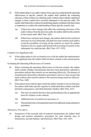 THE AUDITOR’S RESPONSES TO ASSESSED RISKS
ISA 330 334
14. If the auditor plans to use audit evidence from a previous audit about the operating
effectiveness of specific controls, the auditor shall establish the continuing
relevance of that evidence by obtaining audit evidence about whether significant
changes in those controls have occurred subsequent to the previous audit. The
auditor shallobtain thisevidencebyperforminginquirycombinedwithobservation
or inspection, to confirm the understanding of those specific controls, and:
(a) If there have been changes that affect the continuing relevance of the
audit evidence from the previous audit, the auditor shall test the controls
in the current audit. (Ref: Para. A36)
(b) If there have not been such changes, the auditor shall test the controls at
least once in every third audit, and shall test some controls each audit to
avoid the possibility of testing all the controls on which the auditor
intends to rely in a single audit period with no testing of controls in the
subsequent two audit periods. (Ref: Para. A37–A39)
Controls over significant risks
15. If the auditor plans to rely on controls over a risk the auditor has determined to
be a significant risk, the auditor shall test those controls in the current period.
Evaluating the Operating Effectiveness of Controls
16. When evaluating the operating effectiveness of relevant controls, the auditor
shall evaluate whether misstatements that have been detected by substantive
procedures indicate that controls are not operating effectively. The absence of
misstatements detected by substantive procedures, however, does not provide
audit evidence that controls related to the assertion being tested are effective.
(Ref: Para. A40)
17. If deviations from controls upon which the auditor intends to rely are detected,
the auditor shall make specific inquiries to understand these matters and their
potential consequences, and shall determine whether: (Ref: Para. A41)
(a) The tests of controls that have been performed provide an appropriate
basis for reliance on the controls;
(b) Additional tests of controls are necessary; or
(c) The potential risks of misstatement need to be addressed using substantive
procedures.
Substantive Procedures
18. Irrespective of the assessed risks of material misstatement, the auditor shall
design and perform substantive procedures for each material class of
transactions, account balance, and disclosure. (Ref: Para. A42–A47)
 