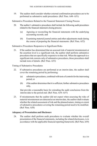 THE AUDITOR’S RESPONSES TO ASSESSED RISKS
ISA 330335
AUDITING
19. The auditor shall consider whether external confirmation procedures are to be
performed as substantive audit procedures. (Ref: Para. A48–A51)
Substantive Procedures Related to the Financial Statement Closing Process
20. The auditor’s substantive procedures shall include the following audit procedures
related to the financial statement closing process:
(a) Agreeing or reconciling the financial statements with the underlying
accounting records; and
(b) Examining material journal entries and other adjustments made during
the course of preparing the financial statements. (Ref: Para. A52)
Substantive Procedures Responsive to Significant Risks
21. If the auditor has determined that an assessed risk of material misstatement at
the assertion level is a significant risk, the auditor shall perform substantive
procedures that are specifically responsive to that risk. When the approach to a
significant risk consists only of substantive procedures, those procedures shall
include tests of details. (Ref: Para. A53)
Timing of Substantive Procedures
22. If substantive procedures are performed at an interim date, the auditor shall
cover the remaining period by performing:
(a) substantiveprocedures, combined with tests ofcontrols for the intervening
period; or
(b) if the auditor determines that it is sufficient, further substantive procedures
only,
that provide a reasonable basis for extending the audit conclusions from the
interim date to the period end. (Ref: Para. A54–A57)
23. If misstatements that the auditor did not expect when assessing the risks of
material misstatement are detected at an interim date, the auditor shall evaluate
whether the related assessment of risk and the planned nature, timing or extent
of substantive procedures covering the remaining period need to be modified.
(Ref: Para. A58)
Adequacy of Presentation and Disclosure
24. The auditor shall perform audit procedures to evaluate whether the overall
presentation of the financial statements, including the related disclosures, is in
accordance with the applicable financial reporting framework. (Ref: Para.A59)
 