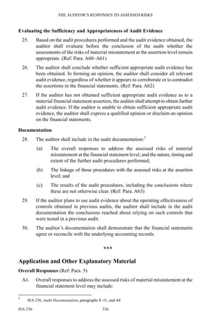 THE AUDITOR’S RESPONSES TO ASSESSED RISKS
ISA 330 336
Evaluating the Sufficiency and Appropriateness of Audit Evidence
25. Based on the audit procedures performed and the audit evidence obtained, the
auditor shall evaluate before the conclusion of the audit whether the
assessments of the risks of material misstatement at the assertion level remain
appropriate. (Ref: Para. A60–A61)
26. The auditor shall conclude whether sufficient appropriate audit evidence has
been obtained. In forming an opinion, the auditor shall consider all relevant
audit evidence, regardless of whether it appears to corroborate or to contradict
the assertions in the financial statements. (Ref: Para. A62)
27. If the auditor has not obtained sufficient appropriate audit evidence as to a
material financial statement assertion, the auditor shall attempt to obtain further
audit evidence. If the auditor is unable to obtain sufficient appropriate audit
evidence, the auditor shall express a qualified opinion or disclaim an opinion
on the financial statements.
Documentation
28. The auditor shall include in the audit documentation:2
(a) The overall responses to address the assessed risks of material
misstatement at the financial statement level, and the nature, timing and
extent of the further audit procedures performed;
(b) The linkage of those procedures with the assessed risks at the assertion
level; and
(c) The results of the audit procedures, including the conclusions where
these are not otherwise clear. (Ref: Para. A63)
29. If the auditor plans to use audit evidence about the operating effectiveness of
controls obtained in previous audits, the auditor shall include in the audit
documentation the conclusions reached about relying on such controls that
were tested in a previous audit.
30. The auditor’s documentation shall demonstrate that the financial statements
agree or reconcile with the underlying accounting records.
***
Application and Other Explanatory Material
Overall Responses (Ref: Para. 5)
A1. Overall responses to address the assessed risks of material misstatement at the
financial statement level may include:
2
ISA 230, Audit Documentation, paragraphs 8–11, and A6
 