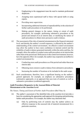THE AUDITOR’S RESPONSES TO ASSESSED RISKS
ISA 330337
AUDITING
• Emphasizing to the engagement team the need to maintain professional
skepticism.
• Assigning more experienced staff or those with special skills or using
experts.
• Providing more supervision.
• Incorporating additional elements of unpredictability in the selection of
further audit procedures to be performed.
• Making general changes to the nature, timing or extent of audit
procedures, for example: performing substantive procedures at the
period end instead of at an interim date; or modifying the nature of
audit procedures to obtain more persuasive audit evidence.
A2. The assessment of the risks of material misstatement at the financial statement
level, and thereby the auditor’s overall responses, is affected by the auditor’s
understanding of the control environment. An effective control environment
may allow the auditor to have more confidence in internal control and the
reliability of audit evidence generated internally within the entity and thus, for
example, allow the auditor to conduct some audit procedures at an interim date
rather than at the period end. Deficiencies in the control environment, however,
have the opposite effect; for example, the auditor may respond to an ineffective
control environment by:
• Conducting more audit procedures as of the period end rather than at an
interim date.
• Obtaining more extensive audit evidence from substantive procedures.
• Increasing the number of locations to be included in the audit scope.
A3. Such considerations, therefore, have a significant bearing on the auditor’s
general approach, for example, an emphasis on substantive procedures
(substantive approach), or an approach that uses tests of controls as well as
substantive procedures (combined approach).
Audit Procedures Responsive to the Assessed Risks of Material
Misstatement at the Assertion Level
The Nature, Timing and Extent of Further Audit Procedures (Ref: Para. 6)
A4. The auditor’s assessment of the identified risks at the assertion level provides a
basis for considering the appropriate audit approach for designing and performing
further audit procedures. For example, the auditor may determine that:
(a) Only by performing tests of controls may the auditor achieve an
effective response to the assessed risk of material misstatement for a
particular assertion;
 