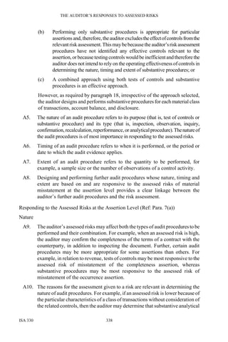 THE AUDITOR’S RESPONSES TO ASSESSED RISKS
ISA 330 338
(b) Performing only substantive procedures is appropriate for particular
assertions and, therefore, the auditor excludestheeffectofcontrolsfromthe
relevant risk assessment.This maybebecausetheauditor’sriskassessment
procedures have not identified any effective controls relevant to the
assertion, orbecause testing controls would be inefficientand therefore the
auditor does not intend to rely on the operating effectiveness of controls in
determining the nature, timing and extent of substantive procedures; or
(c) A combined approach using both tests of controls and substantive
procedures is an effective approach.
However, as required by paragraph 18, irrespective of the approach selected,
the auditor designs and performs substantive procedures for each material class
of transactions, account balance, and disclosure.
A5. The nature of an audit procedure refers to its purpose (that is, test of controls or
substantive procedure) and its type (that is, inspection, observation, inquiry,
confirmation,recalculation,reperformance,or analyticalprocedure).Thenatureof
the audit procedures is of most importance in responding to the assessed risks.
A6. Timing of an audit procedure refers to when it is performed, or the period or
date to which the audit evidence applies.
A7. Extent of an audit procedure refers to the quantity to be performed, for
example, a sample size or the number of observations of a control activity.
A8. Designing and performing further audit procedures whose nature, timing and
extent are based on and are responsive to the assessed risks of material
misstatement at the assertion level provides a clear linkage between the
auditor’s further audit procedures and the risk assessment.
Responding to the Assessed Risks at the Assertion Level (Ref: Para. 7(a))
Nature
A9. The auditor’s assessed risks may affect both the types of audit procedures to be
performed and their combination. For example, when an assessed risk is high,
the auditor may confirm the completeness of the terms of a contract with the
counterparty, in addition to inspecting the document. Further, certain audit
procedures may be more appropriate for some assertions than others. For
example, in relation to revenue, tests of controls may be most responsive to the
assessed risk of misstatement of the completeness assertion, whereas
substantive procedures may be most responsive to the assessed risk of
misstatement of the occurrence assertion.
A10. The reasons for the assessment given to a risk are relevant in determining the
nature of audit procedures. For example, if an assessed risk is lower because of
the particular characteristics of a class of transactions without consideration of
the related controls, then the auditor may determine that substantive analytical
 