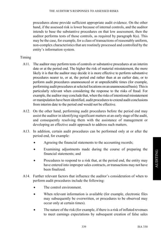 THE AUDITOR’S RESPONSES TO ASSESSED RISKS
ISA 330339
AUDITING
procedures alone provide sufficient appropriate audit evidence. On the other
hand, if the assessed risk is lower because of internal controls, and the auditor
intends to base the substantive procedures on that low assessment, then the
auditor performs tests of those controls, as required by paragraph 8(a). This
may be the case, for example, for a class of transactions of reasonably uniform,
non-complex characteristics that are routinely processed and controlled by the
entity’s information system.
Timing
A11. The auditor may perform tests of controls or substantive procedures at an interim
date or at the period end. The higher the risk of material misstatement, the more
likely it is that the auditor may decide it is more effective to perform substantive
procedures nearer to, or at, the period end rather than at an earlier date, or to
perform audit procedures unannounced or at unpredictable times (for example,
performing auditprocedures at selected locationsonanunannouncedbasis).Thisis
particularly relevant when considering the response to the risks of fraud. For
example, the auditor mayconcludethat, when therisksofintentionalmisstatement
or manipulation have been identified,audit proceduresto extend audit conclusions
from interim date to the period end would not be effective.
A12. On the other hand, performing audit procedures before the period end may
assist the auditor in identifying significant matters at an early stage of the audit,
and consequently resolving them with the assistance of management or
developing an effective audit approach to address such matters.
A13. In addition, certain audit procedures can be performed only at or after the
period end, for example:
• Agreeing the financial statements to the accounting records;
• Examining adjustments made during the course of preparing the
financial statements; and
• Procedures to respond to a risk that, at the period end, the entity may
have entered into improper sales contracts, or transactions may not have
been finalized.
A14. Further relevant factors that influence the auditor’s consideration of when to
perform audit procedures include the following:
• The control environment.
• When relevant information is available (for example, electronic files
may subsequently be overwritten, or procedures to be observed may
occur only at certain times).
• The nature of the risk (for example, if there is a risk of inflated revenues
to meet earnings expectations by subsequent creation of false sales
 